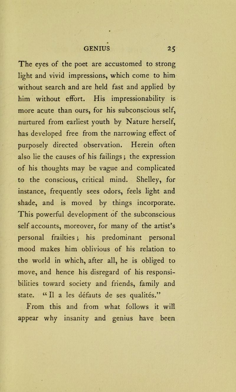 The eyes of the poet are accustomed to strong light and vivid impressions, which come to him without search and are held fast and applied by him without effort. His impressionability is more acute than ours, for his subconscious self, nurtured from earliest youth by Nature herself, has developed free from the narrowing effect of purposely directed observation. Herein often also lie the causes of his failings; the expression of his thoughts may be vague and complicated to the conscious, critical mind. Shelley, for instance, frequently sees odors, feels light and shade, and is moved by things incorporate. This powerful development of the subconscious self accounts, moreover, for many of the artist’s personal frailties; his predominant personal mood makes him oblivious of his relation to the world in which, after all, he is obliged to move, and hence his disregard of his responsi- bilities toward society and friends, family and state. “ II a les defauts de ses qualites.” From this and from what follows it will appear why insanity and genius have been