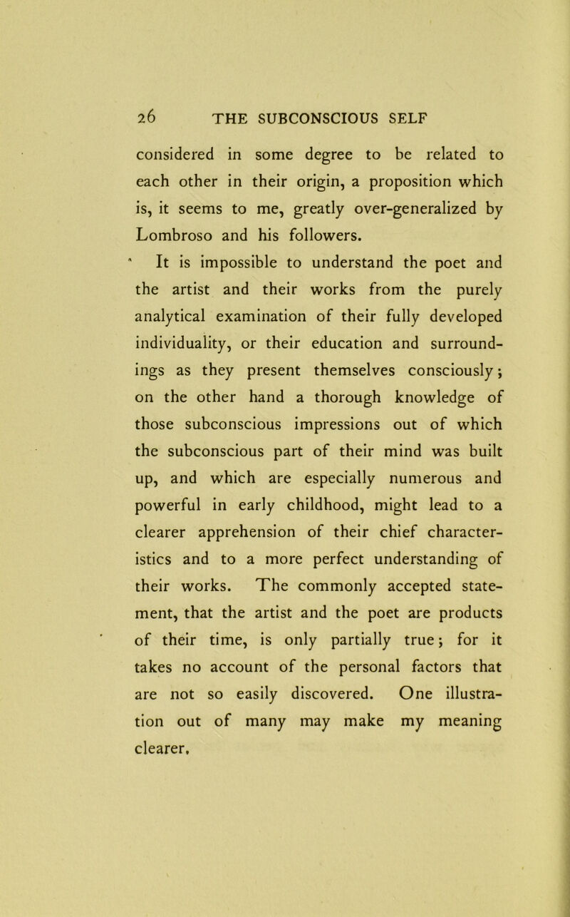 considered in some degree to be related to each other in their origin, a proposition which is, it seems to me, greatly over-generalized by Lombroso and his followers. • It is impossible to understand the poet and the artist and their works from the purely analytical examination of their fully developed individuality, or their education and surround- ings as they present themselves consciously; on the other hand a thorough knowledge of those subconscious impressions out of which the subconscious part of their mind was built up, and which are especially numerous and powerful in early childhood, might lead to a clearer apprehension of their chief character- istics and to a more perfect understanding of their works. The commonly accepted state- ment, that the artist and the poet are products of their time, is only partially true; for it takes no account of the personal factors that are not so easily discovered. One illustra- tion out of many may make my meaning clearer.