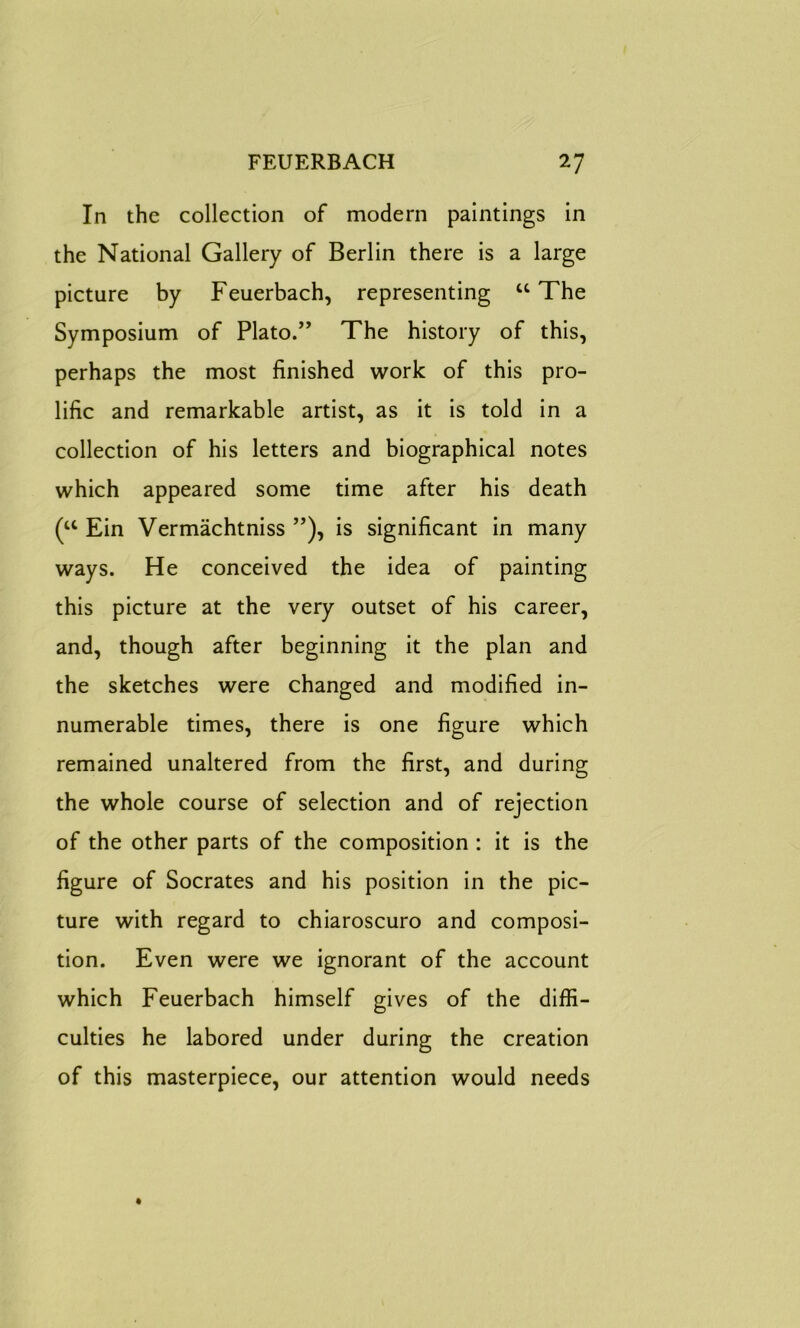 In the collection of modern paintings in the National Gallery of Berlin there is a large picture by Feuerbach, representing “ The Symposium of Plato.” The history of this, perhaps the most finished work of this pro- lific and remarkable artist, as it is told in a collection of his letters and biographical notes which appeared some time after his death (u Ein Vermachtniss ”), is significant in many ways. He conceived the idea of painting this picture at the very outset of his career, and, though after beginning it the plan and the sketches were changed and modified in- numerable times, there is one figure which remained unaltered from the first, and during the whole course of selection and of rejection of the other parts of the composition : it is the figure of Socrates and his position in the pic- ture with regard to chiaroscuro and composi- tion. Even were we ignorant of the account which Feuerbach himself gives of the diffi- culties he labored under during the creation of this masterpiece, our attention would needs