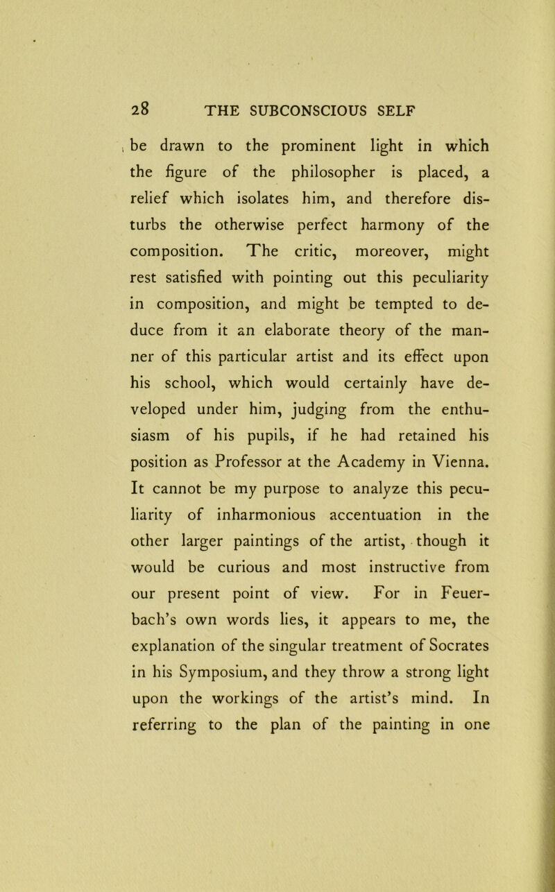i be drawn to the prominent light in which the figure of the philosopher is placed, a relief which isolates him, and therefore dis- turbs the otherwise perfect harmony of the composition. The critic, moreover, might rest satisfied with pointing out this peculiarity in composition, and might be tempted to de- duce from it an elaborate theory of the man- ner of this particular artist and its effect upon his school, which would certainly have de- veloped under him, judging from the enthu- siasm of his pupils, if he had retained his position as Professor at the Academy in Vienna. It cannot be my purpose to analyze this pecu- liarity of inharmonious accentuation in the other larger paintings of the artist, though it would be curious and most instructive from our present point of view. For in Feuer- bach’s own words lies, it appears to me, the explanation of the singular treatment of Socrates in his Symposium, and they throw a strong light upon the workings of the artist’s mind. In referring to the plan of the painting in one