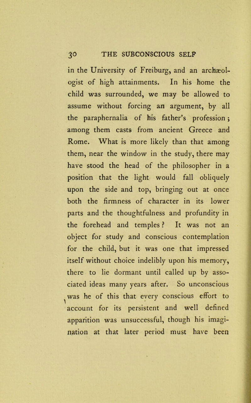 in the University of Freiburg, and an archaeol- ogist of high attainments. In his home the child was surrounded, we may be allowed to assume without forcing an argument, by all the paraphernalia of his father’s profession ; among them casts from ancient Greece and Rome. What is more likely than that among them, near the window in the study, there may have stood the head of the philosopher in a position that the light would fall obliquely upon the side and top, bringing out at once both the firmness of character in its lower parts and the thoughtfulness and profundity in the forehead and temples ? It was not an object for study and conscious contemplation for the child, but it was one that impressed itself without choice indelibly upon his memory, there to lie dormant until called up by asso- ciated ideas many years after. So unconscious was he of this that every conscious effort to account for its persistent and well defined apparition was unsuccessful, though his imagi- nation at that later period must have been