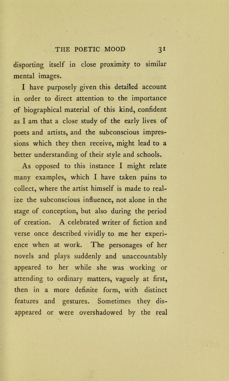 disporting itself in close proximity to similar mental images. I have purposely given this detailed account in order to direct attention to the importance of biographical material of this kind, confident as I am that a close study of the early lives of poets and artists, and the subconscious impres- sions which they then receive, might lead to a better understanding of their style and schools. As opposed to this instance I might relate many examples, which I have taken pains to collect, where the artist himself is made to real- ize the subconscious influence, not alone in the stage of conception, but also during the period of creation. A celebrated writer of fiction and verse once described vividly to me her experi- ence when at work. The personages of her novels and plays suddenly and unaccountably appeared to her while she was working or attending to ordinary matters, vaguely at first, then in a more definite form, with distinct features and gestures. Sometimes they dis- appeared or were overshadowed by the real