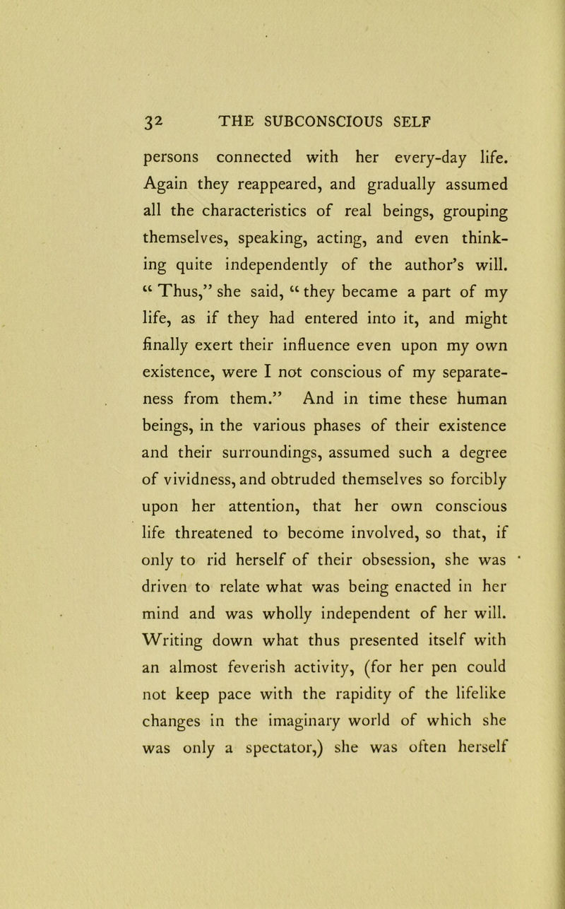 persons connected with her every-day life. Again they reappeared, and gradually assumed all the characteristics of real beings, grouping themselves, speaking, acting, and even think- ing quite independently of the author’s will. “ Thus,” she said, “ they became a part of my life, as if they had entered into it, and might finally exert their influence even upon my own existence, were I not conscious of my separate- ness from them.” And in time these human beings, in the various phases of their existence and their surroundings, assumed such a degree of vividness, and obtruded themselves so forcibly upon her attention, that her own conscious life threatened to become involved, so that, if only to rid herself of their obsession, she was ' driven to relate what was being enacted in her mind and was wholly independent of her will. Writing down what thus presented itself with an almost feverish activity, (for her pen could not keep pace with the rapidity of the lifelike changes in the imaginary world of which she was only a spectator,) she was often herself