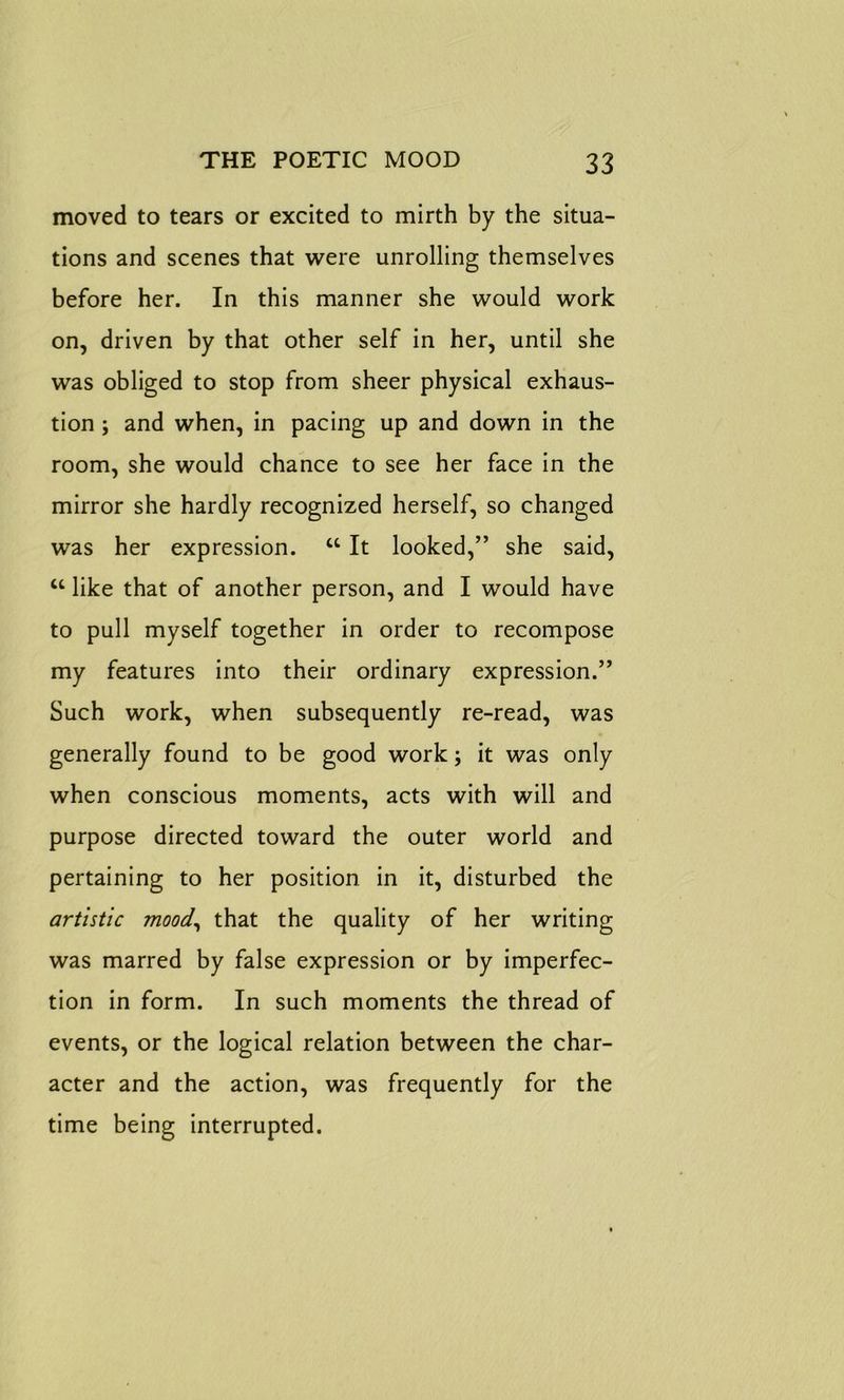moved to tears or excited to mirth by the situa- tions and scenes that were unrolling themselves before her. In this manner she would work on, driven by that other self in her, until she was obliged to stop from sheer physical exhaus- tion ; and when, in pacing up and down in the room, she would chance to see her face in the mirror she hardly recognized herself, so changed was her expression. cc It looked,” she said, u like that of another person, and I would have to pull myself together in order to recompose my features into their ordinary expression.” Such work, when subsequently re-read, was generally found to be good work; it was only when conscious moments, acts with will and purpose directed toward the outer world and pertaining to her position in it, disturbed the artistic mood, that the quality of her writing was marred by false expression or by imperfec- tion in form. In such moments the thread of events, or the logical relation between the char- acter and the action, was frequently for the time being interrupted.