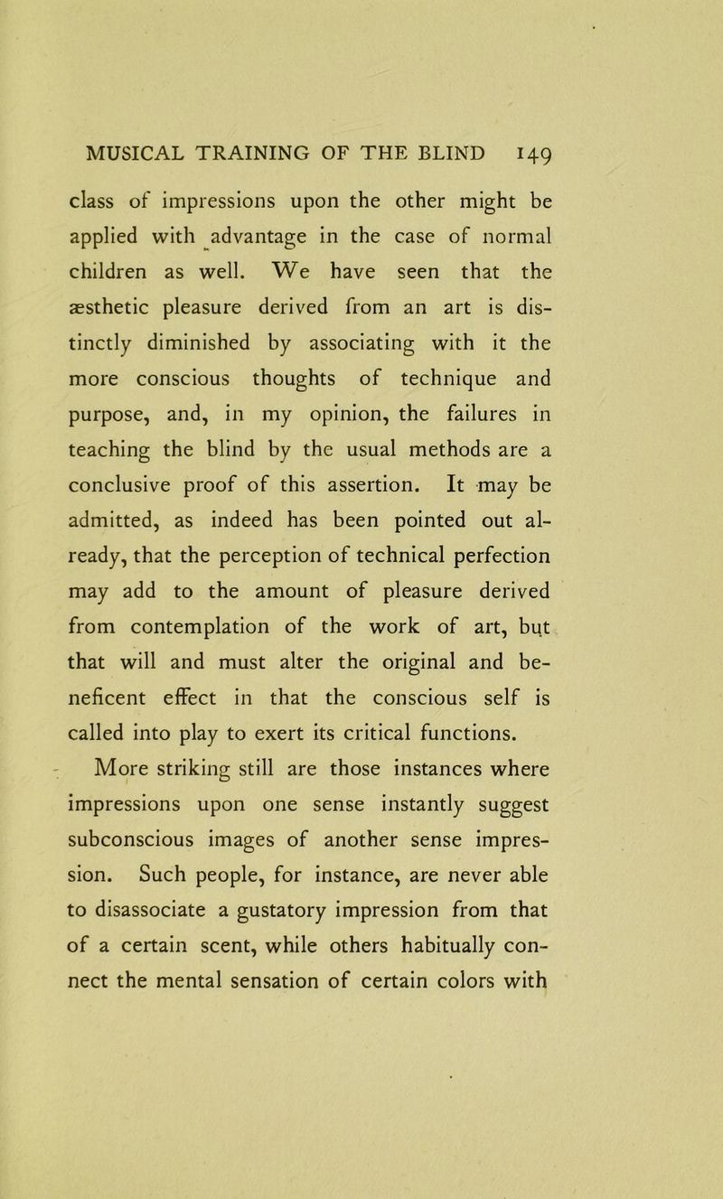 class of impressions upon the other might be applied with advantage in the case of normal children as well. We have seen that the aesthetic pleasure derived from an art is dis- tinctly diminished by associating with it the more conscious thoughts of technique and purpose, and, in my opinion, the failures in teaching the blind by the usual methods are a conclusive proof of this assertion. It may be admitted, as indeed has been pointed out al- ready, that the perception of technical perfection may add to the amount of pleasure derived from contemplation of the work of art, but that will and must alter the original and be- neficent effect in that the conscious self is called into play to exert its critical functions. More striking still are those instances where impressions upon one sense instantly suggest subconscious images of another sense impres- sion. Such people, for instance, are never able to disassociate a gustatory impression from that of a certain scent, while others habitually con- nect the mental sensation of certain colors with