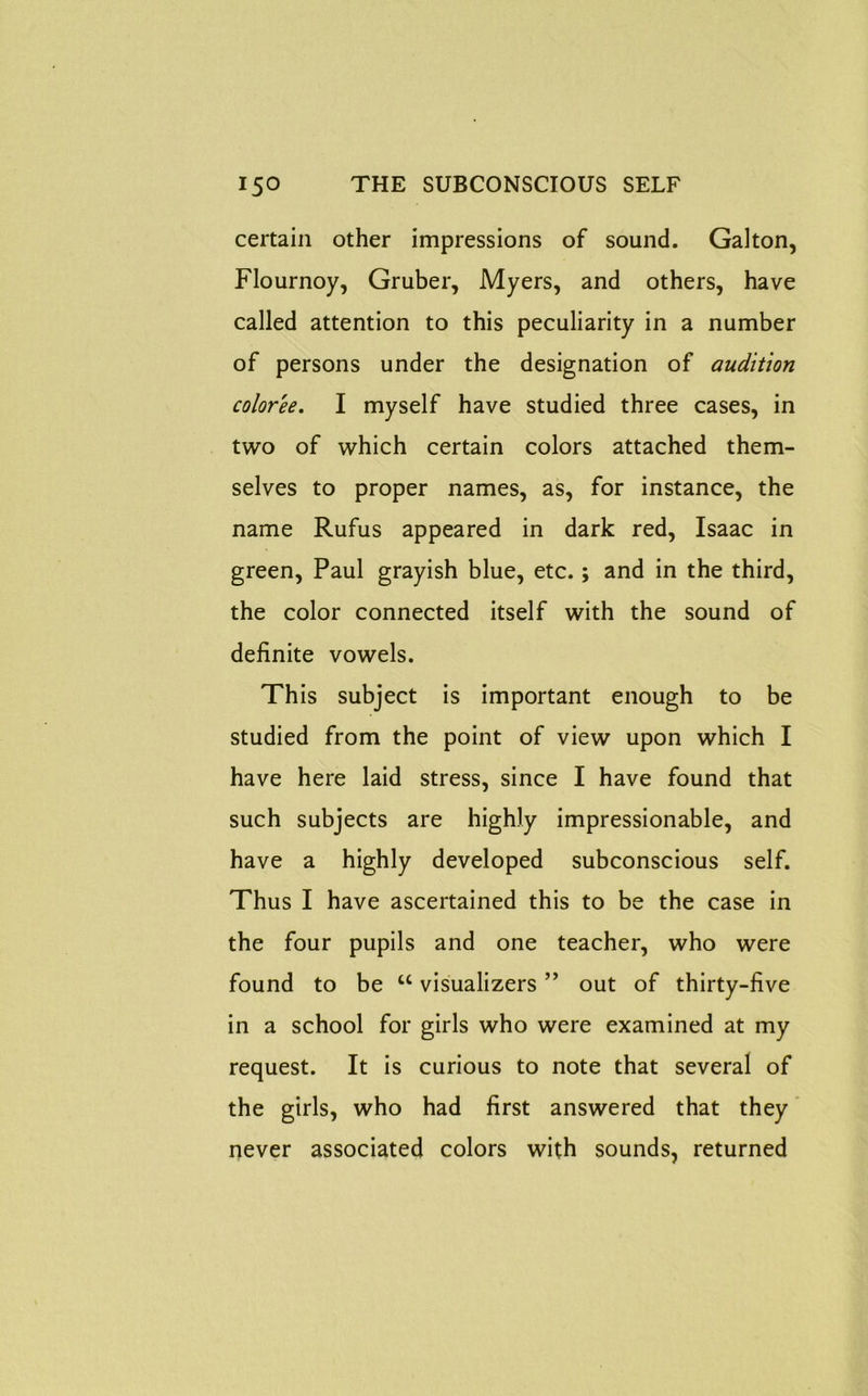 certain other impressions of sound. Galton, Flournoy, Gruber, Myers, and others, have called attention to this peculiarity in a number of persons under the designation of audition color'ee. I myself have studied three cases, in two of which certain colors attached them- selves to proper names, as, for instance, the name Rufus appeared in dark red, Isaac in green, Paul grayish blue, etc.; and in the third, the color connected itself with the sound of definite vowels. This subject is important enough to be studied from the point of view upon which I have here laid stress, since I have found that such subjects are highly impressionable, and have a highly developed subconscious self. Thus I have ascertained this to be the case in the four pupils and one teacher, who were found to be u visualizers ” out of thirty-five in a school for girls who were examined at my request. It is curious to note that several of the girls, who had first answered that they never associated colors with sounds, returned