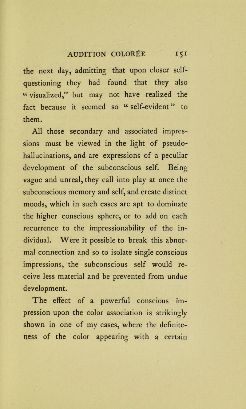 the next day, admitting that upon closer self- questioning they had found that they also “ visualized,” but may not have realized the fact because it seemed so u self-evident ” to them. All those secondary and associated impres- sions must be viewed in the light of pseudo- hallucinations, and are expressions of a peculiar development of the subconscious self. Being vague and unreal, they call into play at once the subconscious memory and self, and create distinct moods, which in such cases are apt to dominate the higher conscious sphere, or to add on each recurrence to the impressionability of the in- dividual. Were it possible to break this abnor- mal connection and so to isolate single conscious impressions, the subconscious self would re- ceive less material and be prevented from undue development. The effect of a powerful conscious im- pression upon the color association is strikingly shown in one of my cases, where the definite- ness of the color appearing with a certain