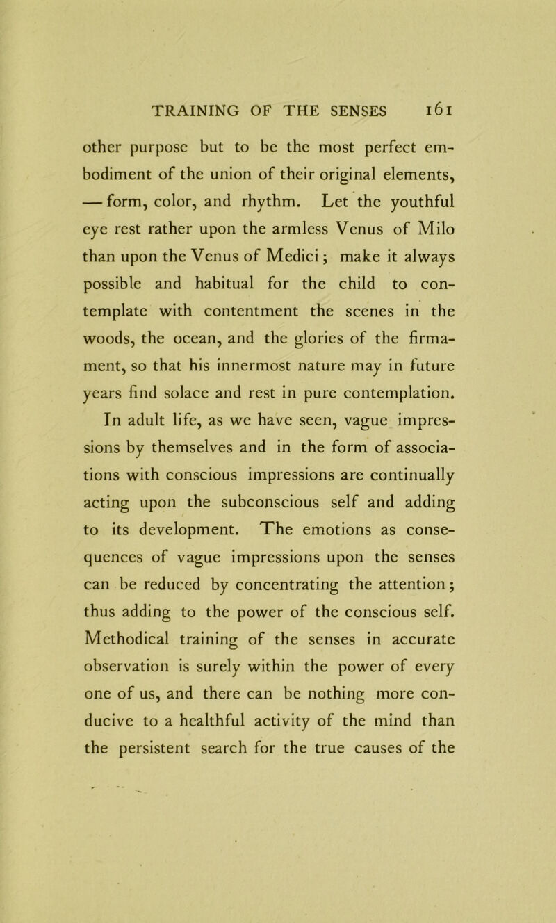 other purpose but to be the most perfect em- bodiment of the union of their original elements, — form, color, and rhythm. Let the youthful eye rest rather upon the armless Venus of Milo than upon the Venus of Medici; make it always possible and habitual for the child to con- template with contentment the scenes in the woods, the ocean, and the glories of the firma- ment, so that his innermost nature may in future years find solace and rest in pure contemplation. In adult life, as we have seen, vague impres- sions by themselves and in the form of associa- tions with conscious impressions are continually acting upon the subconscious self and adding to its development. The emotions as conse- quences of vague impressions upon the senses can be reduced by concentrating the attention; thus adding to the power of the conscious self. Methodical training of the senses in accurate observation is surely within the power of every one of us, and there can be nothing more con- ducive to a healthful activity of the mind than the persistent search for the true causes of the