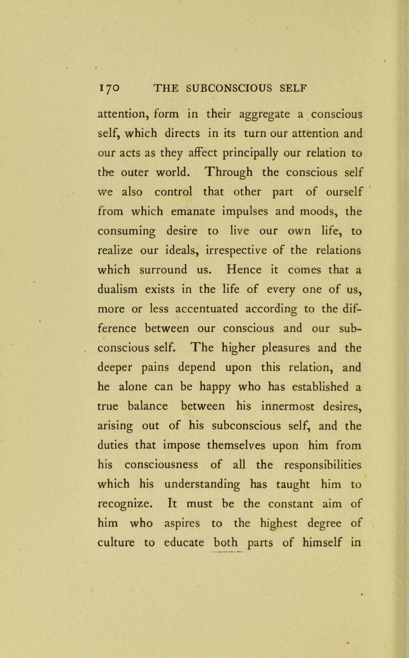 attention, form in their aggregate a conscious self, which directs in its turn our attention and our acts as they affect principally our relation to the outer world. Through the conscious self we also control that other part of ourself from which emanate impulses and moods, the consuming desire to live our own life, to realize our ideals, irrespective of the relations which surround us. Hence it comes that a dualism exists in the life of every one of us, more or less accentuated according to the dif- ference between our conscious and our sub- conscious self. The higher pleasures and the deeper pains depend upon this relation, and he alone can be happy who has established a true balance between his innermost desires, arising out of his subconscious self, and the duties that impose themselves upon him from his consciousness of all the responsibilities which his understanding has taught him to recognize. It must be the constant aim of him who aspires to the highest degree of culture to educate both parts of himself in