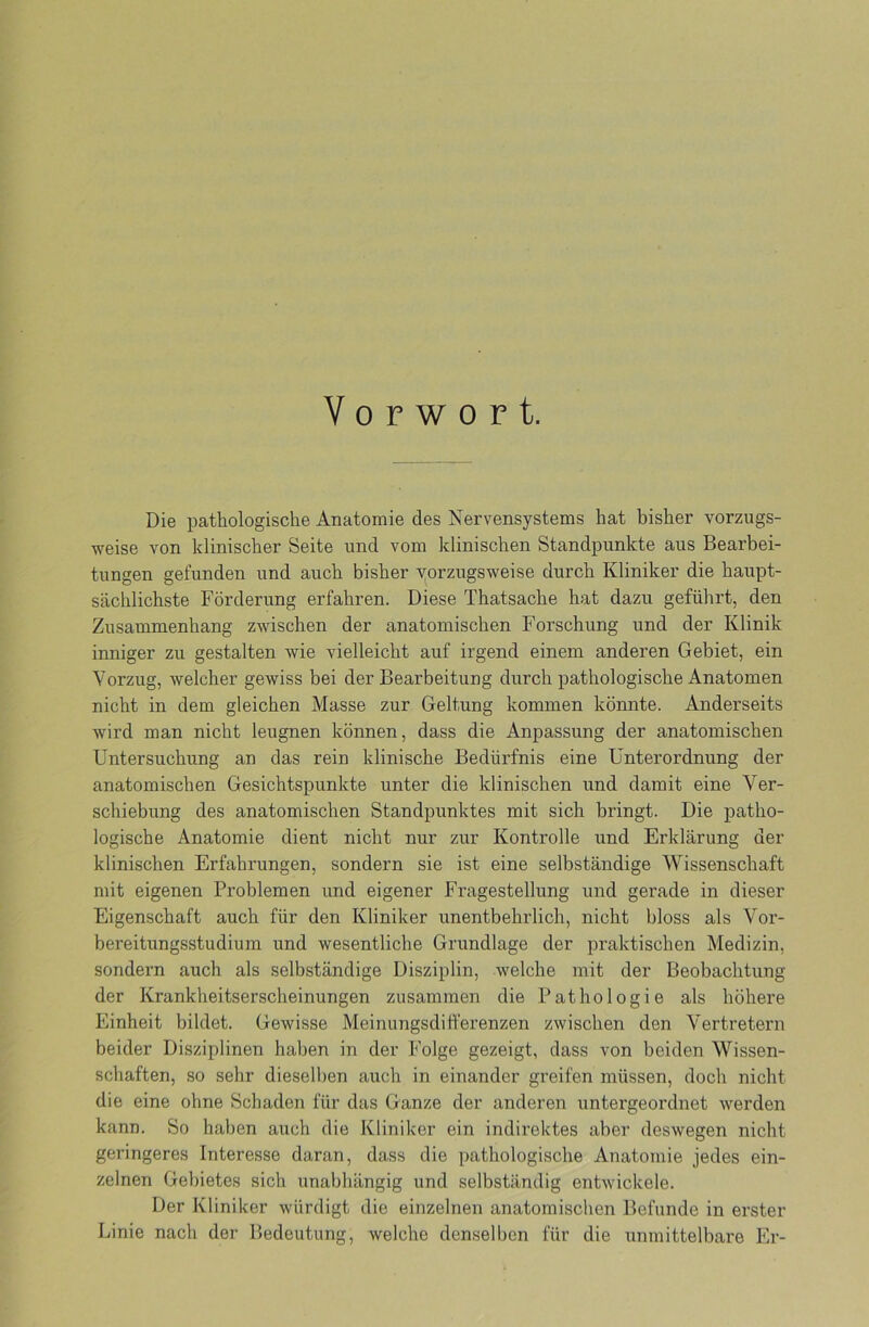 Vorwort. Die pathologische Anatomie des Nervensystems hat bisher vorzugs- weise von klinischer Seite und vom klinischen Standpunkte aus Bearbei- tungen gefunden und auch bisher vorzugsweise durch Kliniker die haupt- sächlichste Förderung erfahren. Diese Thatsache hat dazu geführt, den Zusammenhang zwischen der anatomischen Forschung und der Klinik inniger zu gestalten wie vielleicht auf irgend einem anderen Gebiet, ein Vorzug, welcher gewiss bei der Bearbeitung durch pathologische Anatomen nicht in dem gleichen Masse zur Geltung kommen könnte. Anderseits wird man nicht leugnen können, dass die Anpassung der anatomischen Untersuchung an das rein klinische Bedürfnis eine Unterordnung der anatomischen Gesichtspunkte unter die klinischen und damit eine Ver- schiebung des anatomischen Standpunktes mit sich bringt. Die patho- logische Anatomie dient nicht nur zur Kontrolle und Erklärung der klinischen Erfahrungen, sondern sie ist eine selbständige Wissenschaft mit eigenen Problemen und eigener Fragestellung und gerade in dieser Eigenschaft auch für den Kliniker unentbehrlich, nicht bloss als Vor- bereitungsstudium und wesentliche Grundlage der praktischen Medizin, sondern auch als selbständige Disziplin, welche mit der Beobachtung der Krankheitserscheinungen zusammen die Pathologie als höhere Einheit bildet. Gewisse Meinungsdifferenzen zwischen den Vertretern beider Disziplinen haben in der Folge gezeigt, dass von beiden Wissen- schaften, so sehr dieselben auch in einander greifen müssen, doch nicht die eine ohne Schaden für das Ganze der anderen untergeordnet werden kann. So haben auch die Kliniker ein indirektes aber deswegen nicht geringeres Interesse daran, dass die pathologische Anatomie jedes ein- zelnen Gebietes sich unabhängig und selbständig entwickele. Der Kliniker würdigt die einzelnen anatomischen Befunde in erster Linie nach der Bedeutung, welche denselben für die unmittelbare Er-