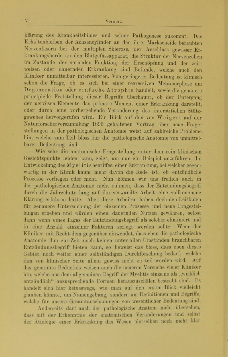 klärung des Krankkeitsbildes und seiner Pathogenese zukommt. Das Erhaltenbleiben der Achsencylinder an den ihrer Markscheide beraubten Nervenfasern bei der multiplen Sklerose, der Anschluss gewisser Er- krankungsherde an den Blutgefässapparat, die Struktur der Nervenzellen im Zustande der normalen Funktion, der Erschöpfung und der zeit- weisen oder dauernden Erkrankung sind Befunde, welche auch den Kliniker unmittelbar interessieren. Von geringerer Bedeutung ist klinisch schon die Frage, ob es sich bei einer regressiven Metamorphose um Degeneration oder einfache Atrophie handelt, sowie die genauere principielle Feststellung dieser' Begriffe überhaupt, ob der Untergang der nervösen Elemente das primäre Moment einer Erkrankung darstellt, oder durch eine vorhergehende Veränderung des interstitiellen Stütz- gewebes hervorgerufen wird. Ein Blick auf den von Weigert auf der Naturforscherversammlung 1896 gehaltenen Vortrag über neue Frage- stellungen in der pathologischen Anatomie weist auf zahlreiche Probleme hin, welche zum Teil bloss für die pathologische Anatomie von unmittel- barer Bedeutung sind. Wie sehr die anatomische Fragestellung unter dem rein klinischen Gesichtspunkte leiden kann, zeigt, um nur ein Beispiel anzuführen, die Entwickelung des Myelitis begriffes, einer Erkrankung, bei welcher gegen- wärtig in der Klinik kaum mehr davon die Ilede ist, ob entzündliche Prozesse vorliegen oder nicht. Nun können wir uns freilich auch in der pathologischen Anatomie nicht rühmen, dass der Entzündungsbegriff durch die Jahrzehnte lang auf ihn verwandte Arbeit eine vollkommene Klärung erfahren hätte. Aber diese Arbeiten haben doch den Leitfaden für genauere Untersuchung der einzelnen Prozesse und neue Fragestel- lungen ergeben und würden einen dauernden Nutzen gewähren, selbst dann wenn eines Tages der Entzündungsbegriff als solcher eliminiert und in eine Anzahl einzelner Faktoren zerlegt werden sollte. Wenn der Kliniker mit Becht dem gegenüber einwendet, dass eben die pathologische Anatomie ihm zur Zeit noch keinen unter allen Umständen brauchbaren Entzündungsbegriff bieten kann, so beweist das bloss, dass eben dieses Gebiet noch weiter einer selbständigen Durchforschung bedarf, welche ihm von klinischer Seite allein gewiss nicht zu teil werden wird. Aut das genannte Bedürfnis weisen auch die neueren Versuche vieler Kliniker hin, welche aus dem allgemeinen Begriff der Myelitis einzelne als „wirklich entzündlich“ anzusprechende Formen herauszuschälen bestrebt sind. Es handelt sich hier keineswegs, wie man auf den ersten Blick vielleicht glauben könnte, um Namengebung, sondern um Definitionen und Begriffe, welche für unsere Gesamtanschauungen von wesentlicher Bedeutung sind. Anderseits darf auch der pathologische Anatom nicht übersehen, dass mit der Erkenntnis der anatomischen Veränderungen und selbst der Ätiologie einer Erkrankung das Wesen derselben noch nicht klar