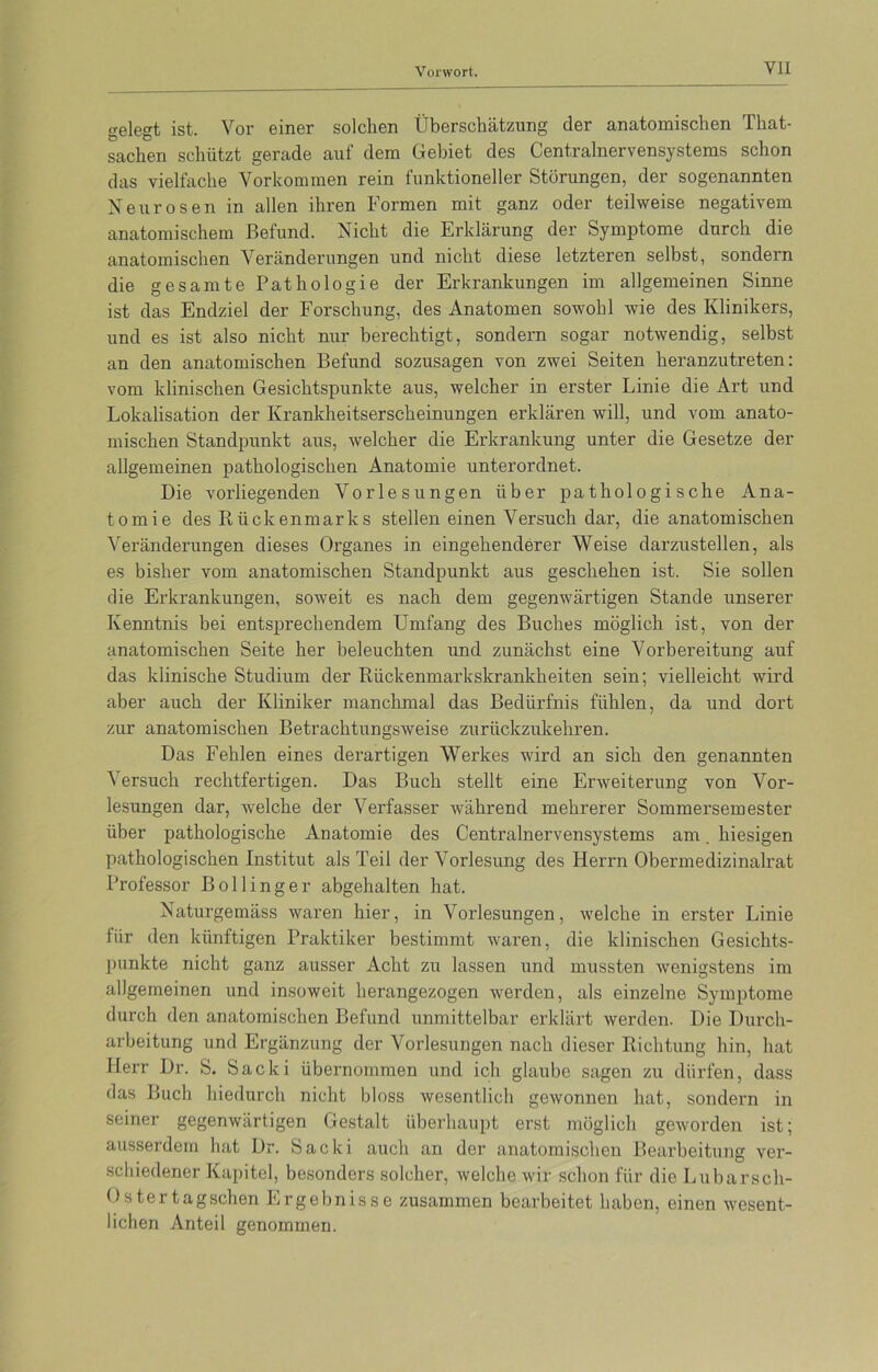 gelegt ist. Vor einer solchen Überschätzung der anatomischen That- sachen schützt gerade auf dem Gebiet des Centralnervensystems schon das vielfache Vorkommen rein funktioneller Störungen, der sogenannten Neurosen in allen ihren Formen mit ganz oder teilweise negativem anatomischem Befund. Nicht die Erklärung der Symptome durch die anatomischen Veränderungen und nicht diese letzteren selbst, sondern die gesamte Pathologie der Erkrankungen im allgemeinen Sinne ist das Endziel der Forschung, des Anatomen sowohl wie des Klinikers, und es ist also nicht nur berechtigt, sondern sogar notwendig, selbst an den anatomischen Befund sozusagen von zwei Seiten heranzutreten: vom klinischen Gesichtspunkte aus, welcher in erster Linie die Art und Lokalisation der Krankheitserscheinungen erklären will, und vom anato- mischen Standpunkt aus, welcher die Erkrankung unter die Gesetze der allgemeinen pathologischen Anatomie unterordnet. Die vorliegenden Vorlesungen über pathologische Ana- tomie des Rückenmarks stellen einen Versuch dar, die anatomischen Veränderungen dieses Organes in eingehenderer Weise darzustellen, als es bisher vom anatomischen Standpunkt aus geschehen ist. Sie sollen die Erkrankungen, soweit es nach dem gegenwärtigen Stande unserer Kenntnis bei entsprechendem Umfang des Buches möglich ist, von der anatomischen Seite her beleuchten und zunächst eine Vorbereitung auf das klinische Studium der Rückenmarkskrankheiten sein; vielleicht wird aber auch der Kliniker manchmal das Bedürfnis fühlen, da und dort zur anatomischen Betrachtungsweise zurückzukehren. Das Fehlen eines derartigen Werkes wird an sich den genannten Versuch rechtfertigen. Das Buch stellt eine Erweiterung von Vor- lesungen dar, welche der Verfasser während mehrerer Sommersemester über pathologische Anatomie des Centralnervensystems am. hiesigen pathologischen Institut als Teil der Vorlesung des Herrn Obermedizinalrat Professor Bölling er abgehalten hat. Naturgemäss waren hier, in Vorlesungen, welche in erster Linie fiir den künftigen Praktiker bestimmt waren, die klinischen Gesichts- punkte nicht ganz ausser Acht zu lassen und mussten wenigstens im allgemeinen und insoweit herangezogen werden, als einzelne Symptome durch den anatomischen Befund unmittelbar erklärt werden. Die Durch- arbeitung und Ergänzung der Vorlesungen nach dieser Richtung hin, hat Herr Dr. S. Sacki übernommen und ich glaube sagen zu dürfen, dass das Buch hiedurch nicht bloss wesentlich gewonnen hat, sondern in seiner gegenwärtigen Gestalt überhaupt erst möglich geworden ist; ausserdem hat Dr. Sacki auch an der anatomischen Bearbeitung ver- schiedener Kapitel, besonders solcher, welche wir schon für die Lubarsch- Ostertagschen Ergebnisse zusammen bearbeitet haben, einen wesent- lichen Anteil genommen.