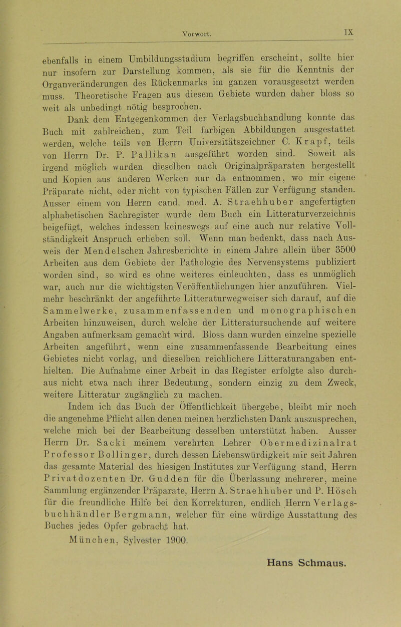 ebenfalls in einem Umbildungsstadium begriffen erscheint, sollte hier nur insofern zur Darstellung kommen, als sie für die Kenntnis der Organveränderungen des Rückenmarks im ganzen vorausgesetzt werden muss. Theoretische Fragen aus diesem Gebiete wurden daher bloss so weit als unbedingt nötig besprochen. Dank dem Entgegenkommen der Verlagsbuchhandlung konnte das Buch mit zahlreichen, zum Teil farbigen Abbildungen ausgestattet werden, welche teils von Herrn Universitätszeichner C. Ivrapf, teils von Herrn Dr. P. Pallikan ausgeführt worden sind. Soweit als irgend möglich wurden dieselben nach Originalpräparaten hergestellt und Kopien aus anderen Werken nur da entnommen, wo mir eigene Präparate nicht, oder nicht von typischen Fällen zur Verfügung standen. Ausser einem von Herrn cand. med. A. Straehhuber angefertigten alphabetischen Sachregister wurde dem Buch ein Litteraturverzeichnis beigefügt, welches indessen keineswegs auf eine auch nur relative Voll- ständigkeit Anspruch erheben soll. Wenn man bedenkt, dass nach Aus- weis der Men de Ischen Jahresberichte in einem Jahre allein über 3500 Arbeiten aus dem Gebiete der Pathologie des Nervensystems publiziert worden sind, so wird es ohne weiteres einleuchten, dass es unmöglich war, auch nur die wichtigsten Veröffentlichungen hieranzuführen. Viel- mehr beschränkt der angeführte Litteraturwegweiser sich darauf, auf die Sammelwerke, zusammenfassenden und monographischen Arbeiten hinzuweisen, durch welche der Litteratursuchende auf weitere Angaben aufmerksam gemacht wird. Bloss dann wurden einzelne spezielle Arbeiten angeführt, wenn eine zusammenfassende Bearbeitung eines Gebietes nicht vorlag, und dieselben reichlichere Litteraturangaben ent- hielten. Die Aufnahme einer Arbeit in das Register erfolgte also durch- aus nicht etwa nach ihrer Bedeutung, sondern einzig zu dem Zweck, weitere Litteratur zugänglich zu machen. Indem ich das Buch der Öffentlichkeit übergebe, bleibt mir noch die angenehme Pflicht allen denen meinen herzlichsten Dank auszusprechen, welche mich bei der Bearbeitung desselben unterstützt haben. Ausser Herrn Dr. Saeki meinem verehrten Lehrer Ober medizinal rat Professor Bollinger, durch dessen Liebenswürdigkeit mir seit Jahren das gesamte Material des hiesigen Institutes zur Verfügung stand, Herrn Privatdozenten Dr. Gudden für die Überlassung mehrerer, meine Sammlung ergänzender Präparate, Herrn A. Straehhuber und P. Ilösch für die freundliche Hilfe bei den Korrekturen, endlich Herrn Verlags- buch han dl er Bergmann, welcher für eine würdige Ausstattung des Buches jedes Opfer gebracht hat. München, Sylvester 1900. Hans Schmaus.