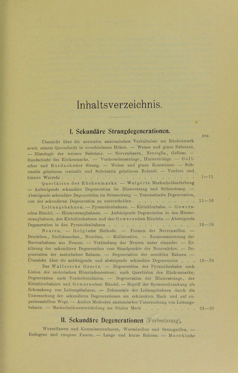 Inhaltsverzeichnis. I. Sekundäre Strangdegenerationen. Übersieht über die normalen anatomischen Verhältnisse am Rückenmark sowie seinem Querschnitt in verschiedenen Höhen. — Weisse und graue Substanz. — Histologie der weissen Substanz. — Nervenfasern, Neuroglia, Gefässe. — Randschicht des Rückenmarks. — Vorderseitenstränge, Hinterstränge. — Goll- scher und Burdach scher Strang. — Weisse und graue Kommissur. -— Sub- stantia gelatinosa centralis und Substantia gelatinosa Rolandi. — Vordere und hintere Wurzeln Querläsion des Rückenmarks. — Weigerts Markscheidenfärbung — Aufsteigende sekundäre Degeneration im Hinterstrang und Seitenstrang. — Absteigende sekundäre Degeneration im Seitenstrang. — Traumatische Degeneration, von der sekundären Degeneration zu unterscheiden Leitungsbahnen. — Pyramidenbahnen. — Kleinhirnbahn. — Gowers- sches Bündel. — Hinterstrangbahnen. — Aufsteigende Degeneration in den Hinter- strangbahnen, den Kleinhirnbahnen und den Gowersschen Bündeln. — Absteigende Degeneration in den Pyramidenbähnen Neuren. — Golgische Methode. -— Formen der Nervenzellen. — Dendriten, Endbäumchen, Neuriten. — Kollateralen. — Zusammensetzung der Nervenbahnen aus Neuren. — Verbindung der Neuren unter einander. — Er- klärung der sekundären Degeneration vom Standpunkte der Neurenlehre. — De- generation der motorischen Bahnen. — Degeneration der sensiblen Bahnen. — Übersicht über die aufsteigende und absteigende sekundäre Degeneration . . Das Waller sc he Gesetz. — Degeneration der Pyramidenbahn nach Läsion der motorischen Ilirnrindencentren; nach Querläsion des Rückenmarks; Degeneration nach Vorderhornläsion. — Degeneration der Hinterstränge, der Kleinhirnbahnen und Gowersschen Bündel. — Begriff der SystemerkraDkung als Erkrankung von Leitungsbahnen. — Erkenntnis der Leitungsbahnen durch die Untersuchung der sekundären Degenerationen am erkrankten Mark uud auf ex- perimentellem Wege. — Andere Methoden anatomischer Untersuchung von Leitungs- bahnen. — MarkscheidenentWickelung am fötalen Mark pag- 1—11 11—16 16—18 18—24 24—30 II. Sekundäre Degenerationen (Fortsetzung). Wurzelfasern und Kommissurenfasern, Wurzelzellen und Strnngzellen. — Endogene und exogene Fasern. — Lange und kurze Bahnen. — Marchische