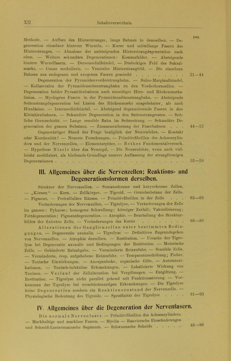 Methode. — Aufbau des Hinterstranges, lange Bahnen in demselben. — De- generation einzelner hinterer Wurzeln. — Kurze und mittellange Fasern des Hinterstrauges. — Abnahme der aufsteigenden Ilinterstrangdegeneration nach oben. — Weitere sekundäre Degenerationen: Kommafelder. — Absteigende hintere Wurzelfasern. — Dorsomedialbündel. — Dreieckiges Feld des Sakral- marks. — Conus medullaris. — Ventrales Hinterstrangfeld. — Die einzelnen Bahnen aus endogenen und exogenen Fasern gemischt 31—44 Degeneration der Pyramidenvorderstrangbahn. — Sulco-Marginalbündel. — Kollateralen der Pyramidenseitenstrangbahn zu den Vorderhornzellen. — Degeneration beider Pyramidenbahnen nach einseitiger Hirn- und Kückenmarks- läsion. — Myelogene Fasern in der Pyramiden seitenstrangbahn. — Absteigende Seitenstrangdegeneration bei Läsion des Rückenmarks ausgedehnter, als nach Hirnläsion. — Intermediärbündel. — Absteigend degenerierende Fasern in den Kleinhirnbahnen. — Sekundäre Degeneration in den Seitenstrangresten. — Seit- liche Grenzschicht. — Lange sensible Bahn im Seitenstraug. — Sekundäre De- generation der grauen Substanz. — Zusammenfassung der Faserbahnen . . . 44—52 Gegenwärtiger Stand der Frage bezüglich der Neurenlehre. — Kontakt oder Kontinuität? — Neueste Forschungen. — Primitivfibrillen des Achsencylin- ders und der Nervenzellen. — Elcmentargitter.— Bethes Fundamentalversuch. — Hypothese Nissls über das Neuropil. — Die Neurenlehre, wenn auch viel- leicht modifiziert, als bleibende Grundlage unserer Auffassung der strangförmigen Degenerationen 52—58 III. Allgemeines über die Nervenzellen; Reaktions- und Degenerationsformen derselben. Struktur der Nervenzellen. — Somatochrome und karyochrome Zellen. — „Körner.“ — Kern. — Zellkörper. — Tigroid. — Grundsubstanz der Zelle. — Pigment. — Pericelluläre Räume. — Primitivfibrillen in der Zelle . . . 65—68 Veränderungen der Nervenzellen. — Tigrolyse. — Veränderungen der Zelle im ganzen: Pykuosc; homogene Schwellung; körniger Zerfall; Vakuolisierung; Fettdegeneration; Pigmentdegeneration. — Atrophie. — Beurteilung des Struktur- bildes der fixierten Zelle. — Veränderungen des Kerns 68—80 Alterationen der Ganglienzellen unter bestimmten Bedin- gungen. — Degeneratio axonalis. — Tigrolyse. — Definitives Zugrundegehen von Nervenzellen. — Atrophie derselben. — Restitution. — Ursache der Tigro- lyse bei Degeneratio axonalis und Bedingungen der Restitution. — Motorische Zelle. — Gehinderte Reizabgabe. — Verminderte Reizzufuhr. — Sensible Zelle. — Verminderte, resp. aufgehobene Reizzufuhr. — Temperaturerhöhung; Fieber. — Toxische Einwirkungen. — Anorganische, organische Gifte. — Autointoxi- kationen. — Toxisch-infektiöse Erkrankungen. — Lokalisierte Wirkung von Toxinen. — Verlauf der Zellalteration bei Vergiftungen. — Entgiftung. Restitution. — Tigrolyse nicht parallel gehend mit Funktionsstörung. Vor- kommen der Tigrolyse bei verschiedenartigen Erkrankungen. Die ligrolvsc keine Degeneration sondern ein Reaktionszustand der Nervenzelle. Physiologische Bedeutung des Tigroids. — Spezifizitüt der Tigrolyse .... 81 93 IV. Allgemeines über die Degeneration der Nervenfasern. Die normale Nervenfaser. — Primitivfibrillen des Aehsencylindcrs. — Markhaltige und marklose Fasern. — Myelin — Ranviersehe Einschnürungen und Schmid-Lantermannsche Segmente. — Schwannsche Scheide