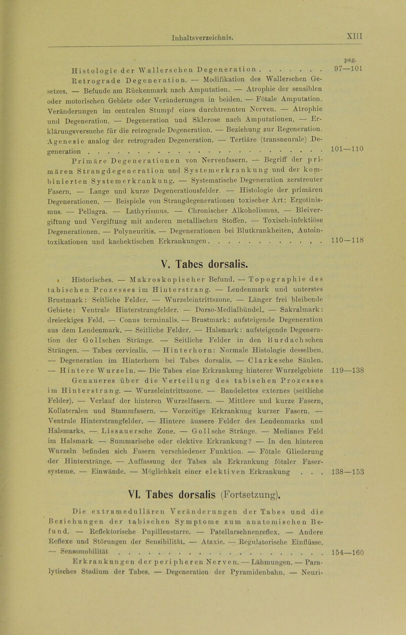 Histologie der Wallerschen Degeneration Betrograde Degeneration. — Modifikation des Wallerschen Ge- setzes. — Befunde am Rückenmark nach Amputation. Atrophie der sensiblen oder motorischen Gebiete oder Veränderungen in beiden. — Fötale Amputation. Veränderungen im centralen Stumpf eines durchtrennten Nerven. — Atrophie und Degeneration. — Degeneration und Sklerose nach Amputationen. — Er- klärungsversuche für die retrograde Degeneration. — Beziehung zur Degeneration. Agenesie analog der retrograden Degeneration. — Tertiäre (transneurale) De- generation Primäre Degenerationen von Nervenfasern. — Begriff der pri- mären Strangdegeneration und Systemerkrankung und der konr- binierten Systemerkrankung. — Systematische Degeneration zerstreuter Fasern. — Lange und kurze Degeneratiousfelder. — Histologie der primären Degenerationen. — Beispiele von Strangdegenerationen toxischer Art: Ergotinis- mus. — Pellagra. — Lathyrismus. — Chronischer Alkoholismus. — Bleiver- giftung und Vergiftung mit anderen metallischen Stoffen. — Toxisch-infektiöse Degenerationen. — Polyneuritis. — Degenerationen bei Blutkrankheiten, Autoin- toxikationen und kachektischen Erkrankungen . V. Tabes dorsalis. • Historisches. — Makroskopischer Befund. — Topographie des tabischen Prozesses im Hinter st rang. — Lendenmark und unterstes Brustmark: Seitliche Felder. — Wurzeleintrittszone. — Länger frei bleibende Gebiete: Ventrale Hmterstrangfelder. — Dorso-MedialbündeL — Sakralmark: dreieckiges Feld. — Conus terminalis. — Brustmark: aufsteigende Degeneration aus dem Lendenmark. — Seitliche Felder. — Halsmark: aufsteigende Degenera- tion der Gollschen Stränge. — Seitliche Felder in den Burdach sehen Strängen. — Tabes cervicalis. —Hinterhorn: Normale Histologie desselben. — Degeneration im Hinterhorn bei Tabes dorsalis. — Clarke sehe Säulen. — Hintere Wurzeln. — Die Tabes eine Erkrankung hinterer Wurzelgebiete Genaueres über die Verteilung des tabischen Prozesses im Hinterstrang. — Wurzeleintrittszone. — Bandelettes externes (seitliche Felder). — Verlauf der hinteren Wurzelfasern. — Mittlere und kurze Fasern, Kollateralen und Stammfasern. — Vorzeitige Erkrankung kurzer Fasern. — Ventrale Hinterstrangfelder. — Hintere äussere Felder des Lendenmarks und Halsmarks. — Li s sau ersehe Zone. — G oll sehe Stränge. — Medianes Feld im Halsmark. — Summarische oder elektive Erkrankung? — In den hinteren AVurzeln befinden sich Fasern verschiedener Funktion. — Fötale Gliederung der Hinterstränge. — Auffassung der Tabes als Erkrankung fötaler Faser- systeme. — Einwände. — Möglichkeit einer elektiven Erkrankung . . . VI. Tabes dorsalis (Fortsetzung). Die extramedullären Veränderungen der Tabes und die Beziehungen der tabischen Symptome zum anatomischen Be- fund. — Reflektorische Pupillenstarre. — Patellarsehnenreflex. — Andere Reflexe und Störungen der Sensibilität. — Ataxie. — Rognlatorische Einflüsse. — Sensomobilität Erkrankungen der peripheren Nerven. — Lähmungen. — Para- lytisches Stadium der Tabes. — Degeneration der Pyramidenbahn. — Ncuri- pag. 97—101 101—110 110-118 119—138 138—153 154—160