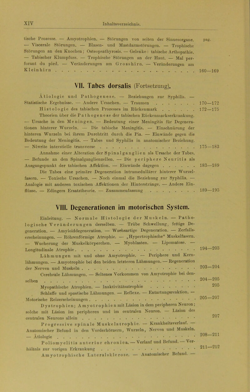 tische Prozesse. — Amyotrophien. — Störungen von seiten der Sinnesorgane. pag. — Viscerale Störungen. — Blasen- und Mastdarmstörungen. — Trophische Störungen an den Knochen ; Osteopsathyrosis. — Gelenke : tabische Arthopathie. — Tabisclier Klumpfuss. — Trophische Störungen an der Haut. — Mal per- forant du pied. — Veränderungen am Grosshirn. — Veränderungen am Kleinhirn ... 160—169 VII. Tabes dorsalis (Fortsetzung). Ätiologie und Pathogenese. — Beziehungen zur Syphilis. — Statistische Ergebnisse. — Andere Ursachen. — Traumen 170—172 Histologie des tabischen Prozesses im Bückenmark 172—175 Theorien über die P a t h oge n e se der tabischen Kückenmarkserkrankung. — Ursache in den Meningen. — Bedeutung einer Meningitis für Degenera- tionen hinterer Wurzeln. — Die tabische Meningitis. — Einschnürung der hinteren Wurzeln bei ihrem Durchtritt durch die Pia. — Einwände gegen die Bedeutung der Meningitis. — Tabes und Syphilis in anatomischer Beziehung. — Nevrite interstielle transverse 175—183 Annahme einer Alteration der Sp inalganglie n als Ursache der Tabes. — Befunde an den Spinalganglienzellen. •— Die periphere Neuritis als Ausgangspunkt der tabischen Affektion. — Einwände dagegen 183—189 Die Tabes eine primäre Degeneration intramedullärer hinterer Wurzel- fasern. — Toxische Ursachen. — Noch einmal die Beziehung zur Syphilis. — Analogie mit anderen toxischen Affektionen der Hiuterstränge. — Andere Ein- flüsse. — Edingers Ersatztheorie. — Zusammenfassung 189—193 VIII. Degenerationen im motorischen System. Einleitung. — Normale Histologie der Muskeln. — Patho- logische Veränderungen derselben. — Trübe Schwellung, fettige De- generation. — Amyloiddegeneration. — Wachsartige Degeneration. — Zerfalls- erscheinungen. — Köhrenförmige Atrophie. — „Hypertrophische“ Muskelfasern. — Wucherung der Muskelkörperchen. — Myoblasten. — Lipomatose. — Longitudinale Atrophie Lähmungen mit und ohne Amyotrophie. — Periphere und Kern- lähmungen. — Amyotrophie bei den beiden letzteren Lähmungen. — Regeneration der Nerven und Muskeln Cerebrale Lähmungen. — Seltenes Vorkommen von Amyotrophie bei den- selben Myopathische Atrophien. — Inaktivitätsatrophie Schlaffe und spastische Lähmungen. — Reflexe. — Entartungsreaktion. Motorische Reizerscheinungen Dystrophien; A rn y o t r o ph i c n mit Läsion in dem peripheren Neuron , solche mit Läsion im peripheren und im centralen Neuron. Läsion des centralen Neurons allein Progressive spinale Muskelatrophie. — Krankheitsverlauf. Anatomischer Befund in den Vorderhörnern, Wurzeln, Nerven und Muskeln. — Ätiologie Poliomyelitis anterior chronica. — Verlauf und Befund. Ver- hältnis zur vorigen Erkrankung Am y o t r op hi sch e Lu t cral sklc rose. — Anatomischer Befund. 194—203 203— 204 204— 205 205 205— 207 207 208—211 211—212