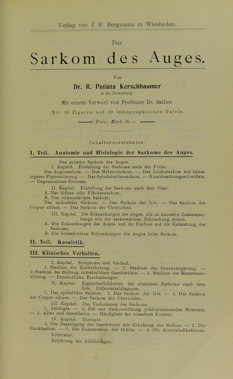 Das Sarkom des Auges. Von Dr. R. Putiata Kerschbaumer in St. Petersburg Mit einem Vorwort von Professor Dr. Sattler. Mit 16 Figuren auf 10 lithographischen Tafeln. Preis: Mark 16.—. In lialtsver zeichniss: I. Teil. Anatomie und Histologie der Sarkome des Auges. Das primäre Sarkom des Auges. I. Kapitel. Einteilung der Sarkome nach der Form. Das Angiosarkom. — Das Melanosarkom. — Das Leukosarkom mit häma- togener Pigmentierung. — Das Spindelzellensarkom. — Kombinationsgeschwiilste. — Degenerations-Prozesse. II. Kapitel. Einteilung der' Sarkome nach dem Sitze. A. Das diffuse oder Flächensarkom. B. Das cirkumskripte Sarkom. Das epibulbäre Sarkom. — Das Sarkom der Iris. — Das Sarkom des Corpus ciliare. — Das Sarkom der Cliorioidea. III. Kapitel. Die Erkrankungen des Auges, die im kausalen Zusammen- hänge mit der sarkomatösen Erkrankung stehen. A. Die Erkrankungen des Auges und ihr Einfluss auf die Entstehung des Sarkoms. B. Die konsekutiven Erkrankungen des Auges beim Sarkom. II. Teil. Kasuistik. III. Kliuisches Verhalten. I. Kapitel. Symptome und Verlauf. 1. Stadium der Entwickelung. — 2. Stadium der Drucksteigerung. — 3. Stadium der Bildung extrabulbärer Geschwülste. — 1. Stadium der Metastaseu- bildung. — Entzündliche Erscheinungen. II. Kapitel. Eigentümlichkeiten der einzelnen Sarkome nach dem Sitz. Differentialdiagnose. 1. Das epibulbäre Sarkom. 2. Das Sarkom der Iris. — 3. Das Sarkom des Corpus ciliare. — Das Sarkom der Cliorioidea. III. Kapitel. Das Vorkommen des Sarkoms. 1. Ätiologie. — 2. Die zur Sarkombildung prädisponierenden Momente. 3. Alter und Geschlecht. — Häufigkeit der einzelnen Formen. IV. Kapitel. Therapie. 1. Die Beseitigung der Geschwulst mit Erhaltung des Bulbus. — 2. Die Enukleation. 3. Die Exeuteration der Orbita. — 4. Dio Koutraiudikationon. Litteratur. Erklärung der Abbildungen.
