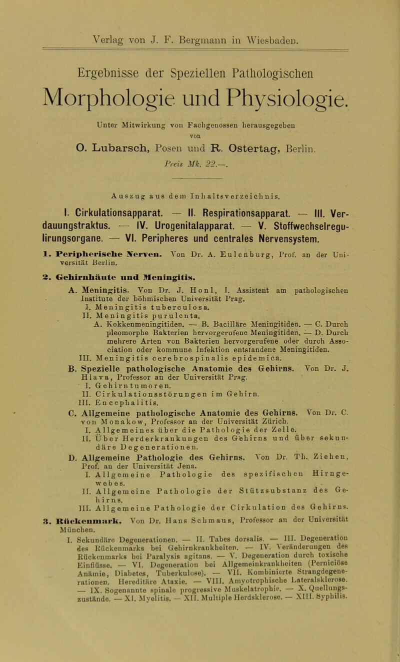 Ergebnisse der Speziellen Pathologischen Morphologie und Physiologie. Unter Mitwirkung von Facligeuossen lierausgegcben von O. Lubarsch, Posen und R. Ostertag, Berlin. Preis Mk. 22.—. Auszug aus dem Inhaltsverzeichnis. I. Cirkulationsapparat. — II. Respirationsapparat. — III. Ver- dauungstraktus. — IV. Urogenitalapparat. — V. Stoffwechselregu- lirungsorgane. — VI. Peripheres und centrales Nervensystem. 1. Peripherische Nerven. Von Dr. A. Eulen bürg, Prof, an der Uni- versität Berlin. 2. Gehirnhäute und Meningitis. A. Meningitis. Von Dr. J. Honl, I. Assistent am pathologischen Institute der böhmischen Universität Prag. I. Meningitis tuberculosa. II. Meningitis purulenta. A. Kokkenmeningitiden. — 13. Bacilläre Meningitiden. — C. Durch pleomorphe Bakterien hervorgerufeno Meningitiden. — D. Durch mehrere Arten von Bakterien hervorgerufene oder durch Asso- ciation oder kommune Infektion entstandene Meningitiden. III. Meningitis cerebrospinalis epidemica. B. Spezielle pathologische Anatomie des Gehirns. Von Dr. J. H1 a v a, Professor an der Universität Prag. 1. Gehirntumoren. II. Cirkulationsstörungen im Gehirn. III. En c eph a 1 i t is. C. Allgemeine pathologische Anatomie des Gehirns. Von Dr. C. von Monakow, Professor an der Universität Zürich. I. Allgemeines über die Pathologie der Zelle. II. Über Herderkrankungen des Gehirns und über sekun- däre Degenerationen. D. Allgemeine Pathologie des Gehirns. Von Dr. Th. Ziehen, Prof, an der Universität Jena. I. Allgemeine Pathologie des spezifischen Hirnge- webes. II. Allgemeine Pathologie der Stützsubstanz des Ge- hirn s. III. Allgemeine Pathologie der Cirkulation des Gehirns. 3. Itiickcnniurk. Von Dr. Hans Schmaus, Professor an der Universität München. I. Sekundäre Degenerationen. — II. Tabes dorsalis. — III. Degeneration des Rückenmarks bei Gehirnkrankheiten. — IV. \ eränderungen des Rückenmarks hoi I’aralyBis agitaus. — V. Degeneration durch toxische Einflüsse. — VI. Degeneration bei Allgemeinkranklieiten (Perniciöse Anämie, Diabetes, Tuberkulose). — VII. Kombinierte Strangdegene- rationen. Hereditäre Ataxie. — VIII. Amyotrophische Lateralsklerose. — IX. Sogenannte spinale progressive Muskelatrophie. — X. Quellungs- zustände. — XI. Myelitis. — XII. Multiple llerdsklerose. — XIII. Syphilis.