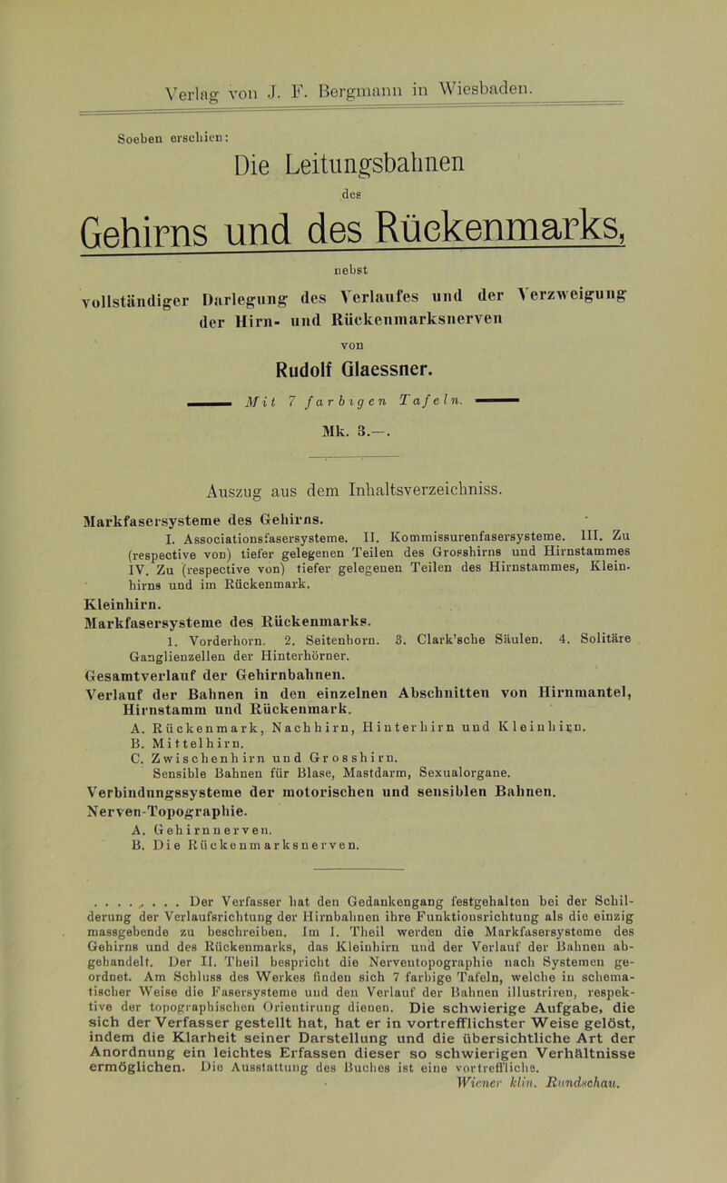 Soeben erschien: Die Leitungsbahnen des Gehirns und des Rückenmarks, nebst vollständiger Darlegung des Verlaufes und der Verzweigung der Hirn- und Riickenmarksnerven von Rudolf Glaessner. —— Mit 7 farbigen Tafeln. —— Mk. 3.-. Auszug aus dem Inlialtsverzeichniss. Markfasersysteme des Gehirns. I. Associationsfasersysteme. II. Kommissurenfasersysteme. III. Zu (respective von) tiefer gelegenen Teilen des Grosshirns und Hirnstammes IV. Zu (respective von) tiefer gelegenen Teilen des Hirnstammes, Klein- hirns und im Rückenmark. Kleinhirn. Markfasersysteme des Rückenmarks. 1. Vorderhorn. 2. Seitenhorn. 3. Clark’scbe Säulen. 4. Solitäre Ganglienzellen der Hinterhörner. Gesamtverlauf der Gehirnbahnen. Verlauf der Bahnen in den einzelnen Abschnitten von Hirnmantel, Hirnstamm und Rückenmark. A. Rückenmark, Nachhirn, Hinterhirn und Kleinhirn. B. Mittelhirn. C. Zwischenhirn und Grosshirn. Sensible Bahnen für Blase, Mastdarm, Sexualorgane. Verbindungssysteme der motorischen und sensiblen Bahnen. Nerven-Topograpliie. A. G eh irn n er ven. B. Die Riickenmarksnerven. ......... Der Verfasser hat den Gedankengang festgehalten bei der Schil- derung der Verlaufsrichtung der Hirnbahnen ihre Funktiousriclitung als die einzig massgebende zu beschreiben. Im I. Theil werden die Markfasersystome des Gehirns und des Rückenmarks, das Kleinhirn und der Verlauf der Bahnen ab- gehandelt. Der II. Theil bespricht die Nerveutopograpliie nach Systemen ge- ordnet. Am Schluss des Werkes finden sich 7 farbige Tafeln, welche in schema- tischer Weise die Fasersysteme und den Verlauf der Bahnen illustriren, respek- tive der topographischen Orieutirung dienen. Die schwierige Aufgabe, die sich der Verfasser gestellt hat, hat er in vortrefflichster Weise gelöst, indem die Klarheit seiner Darstellung und die übersichtliche Art der Anordnung ein leichtes Erfassen dieser so schwierigen Verhältnisse ermöglichen. Dio Ausstattung des Buches ist eine vortreffliche. Wiener klin. Rundschau.