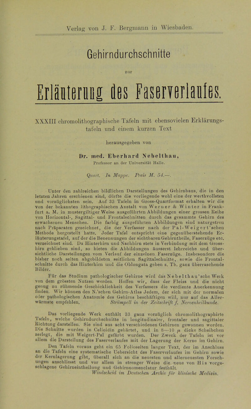 Gehirndurchschnitte zur Erlättsrai des FasemrMes. XXXIII chromolithographische Tafeln mit ebensovielen Erklärungs- tafeln und einem kurzen Text lierausgegeben von Di*, ined. Eberhard Nebeltliau, Professor an der Universität Halle. Quart. In Mappe. Preis M. 54.—. Unter den zahlreichen bildlichen Darstellungen des Gehirnbaus, die in den letzten Jahren erschienen sind, dürfte die vorliegende wohl eine der werthvollsten und vorzüglichsten sein. Auf 33 Tafeln in Gross-Quartformat erhalten wir die von der bekannten lithographischen Anstalt von Werner & Winter in Frank- furt a. M. in mustergiltiger Weise ausgeführten Abbildungen einer grossen Keihe von Horizontal-, Sagittal- und Frontalschnitten durch das gesammte Gehirn des erwachseneu Menschen. Die farbig ausgeführten Abbildungen sind naturgetreu nach Präparaten gezeichnet, die der Verfasser nach der Pal-Weiger t’schen Methode hergestellt hatte. Jeder Tafel entspricht eine gegenüberstehende Er- läuterungstafel, auf der die Benennungen der sichtbaren Gehirntheile, Faserziige etc. verzeichnet sind. Da Hinterhirn und Nachhirn stets in Verbindung mit dem Gross- hirn geblieben sind, so bieten die Abbildungen äusserst lehrreiche und über- sichtliche Darstellungen vom Verlauf der einzelnen Faserzüge. Insbesondere die bisher noch selten abgcbildeten seitlichen Sagittalschnitte, sowie die Frontal- schnitte durch das Hinterhirn und die Oblongata geben z. Tb. ganz überraschende Bilder. Für das Studium pathologischer Gehirne wird das N e b e 1 th a u ’ sehe Weik von dem grössten Nutzen werden. Hoffen wir, dass der Fleiss und die nicht genug zu rühmende Geschicklichkeit des Verfassers die verdiente Anerkennung finden. Wir können den N.’schen Gehirn-Atlas Jedem, der sich mit der normalen oder pathologischen Anatomie des Gehirns beschäftigen will, nur auf das Aller- wärmste empfehlen. Strümpell in der Zeitschrift f. Nervenheilkunde. Das vorliegende Werk enthält 33 ganz vorzüglich chromolithographirte Tafeln, welche Gehirndurchschnitte in longitudinaler, frontaler und sagittaler Bichtung darstellen. Sie sind aus acht verschiedenen Gehirnen gewonnen worden. Die Schnitte wurden in Celloidin gehärtet, und in 8—10 p dicke Scheibchen zerlegt, die mit Weigert-Pal gefärbt wurden. Der Zweck der Tafeln ist vor allem die Darstellung des Faserverlaufes mit der Lagerung der Kerne im Gehirn. Den Tafeln voraus geht ein 65 Folioseiteu langer Text, der im Anschluss an dio Tafeln eine systematische Uehersicht des Faserverlaufes im Gehirn sowie der Kerulagerung gibt, überall sich an die neuesten und allerneuesten Forsch- ungen anschliesst und vor allem in stronger Weise die neue von His vorge- schlagene Geliirneintheilung und Gehirnnomeuclatur festhält. Windscheid im Deutschen Archiv für klinische Medizin.