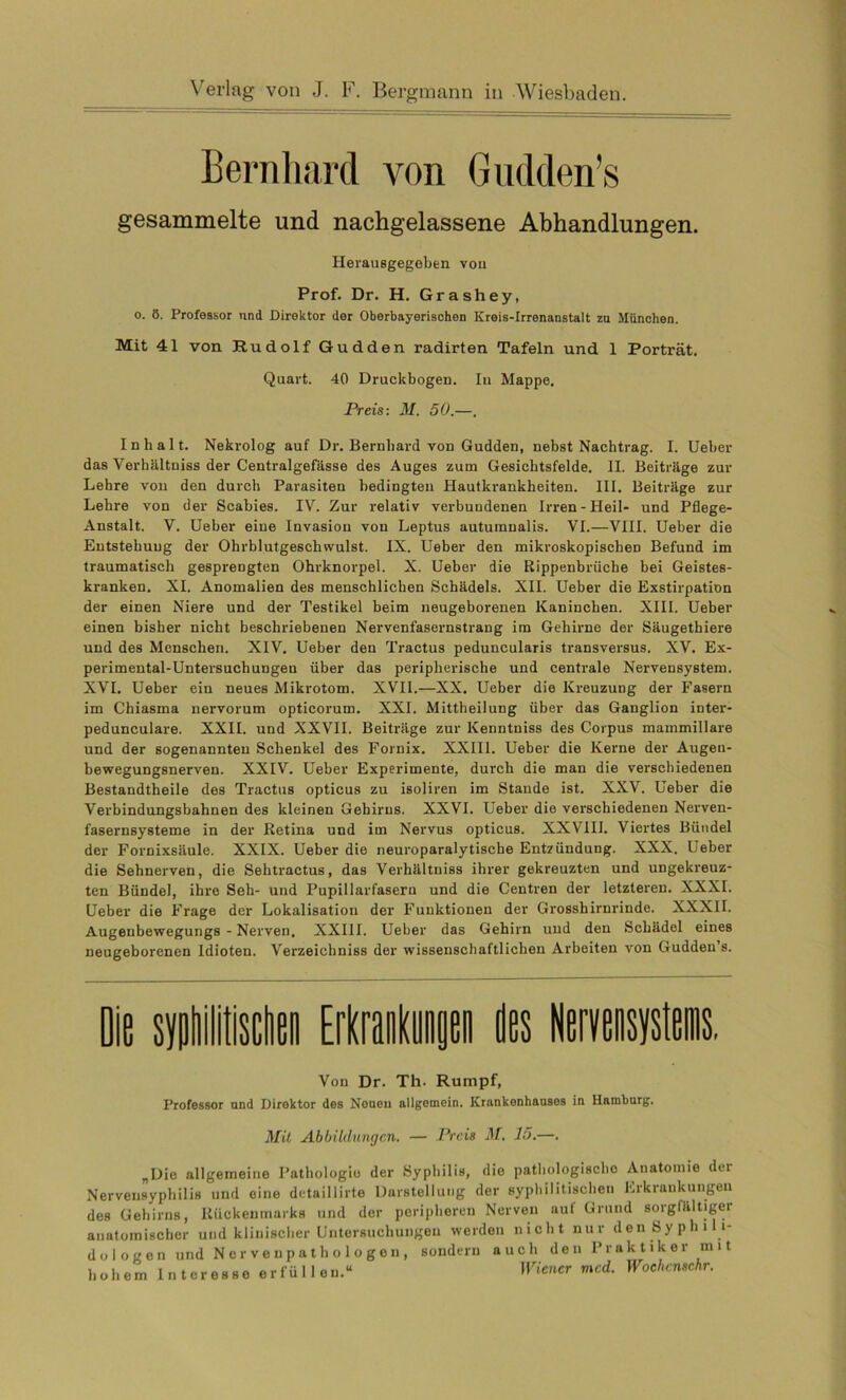 Bernhard von Gudden’s gesammelte und nachgelassene Abhandlungen. Herausgegeben vou Prof. Dr. H. Grashey, o. 8. Professor und Direktor der Oberbayerischen Kreis-Irrenanstalt zu München. Mit 41 von Rudolf Gudden radirten Tafeln und 1 Porträt. Quart. 40 Druckbogen. In Mappe. Preis: M. 50.—. Inhalt. Nekrolog auf Dr. Bernhard von Gudden, nebst Nachtrag. I. Ueber das Verhältnis der Centralgefässe des Auges zum Gesichtsfelde. II. Beiträge zur Lehre von den durch Parasiten bedingten Hautkrankheiten. III. Beiträge zur Lehre von der Scabies. IV. Zur relativ verbundenen Irren-Heil- und Pflege- Anstalt. V. Ueber eine Invasion von Leptus autumnalis. VI.—VIII. Ueber die Entstehung der Ohrblutgeschwulst. IX. Ueber den mikroskopischen Befund im traumatisch gesprengten Ohrknorpel. X. Ueber die Rippenbrüche bei Geistes- kranken. XI. Anomalien des menschlichen Schädels. XII. Ueber die Exstirpation der einen Niere und der Testikel beim neugeborenen Kaninchen. XIII. Ueber einen bisher nicht beschriebenen Nervenfasernstrang im Gehirne der Säugethiere und des Menschen. XIV. Ueber den Traetus peduncularis transversus. XV. Ex- perimental-Untersuchungen über das peripherische und centrale Nervensystem. XVI. Ueber ein neues Mikrotom. XVII.—XX. Ueber die Kreuzung der Fasern im Chiasma nervorum opticorum. XXI. Mittheilung über das Ganglion inter- pedunculare. XXII. und XXVII. Beiträge zur Kenntniss des Corpus mammillare und der sogenannten Schenkel des Fornix. XXIII. Ueber die Kerne der Augen- bewegungsnerven. XXIV. Ueber Experimente, durch die man die verschiedenen Bestandtheile des Traetus opticus zu isoliren im Stande ist. XXV. Ueber die Verbindungsbahnen des kleinen Gehirns. XXVI. Ueber die verschiedenen Nerven- fasernsysteme in der Retina und im Nervus opticus. XXVIII. Viertes Bündel der Fornixsäule. XXIX. Ueber die neuroparalytisebe Entzündung. XXX. Ueber die Sehnerven, die Sehtractus, das Verhältniss ihrer gekreuzten und ungekreuz- ten Bündel, ihre Seh- und Pupillarfasern und die Centren der letzteren. XXXI. Ueber die Frage der Lokalisation der Funktionen der Grosshirnrinde. XXXII. Augenbewegungs - Nerven. XXIII. Ueber das Gehirn und den Schädel eines neugeborenen Idioten. Verzeichniss der wissenschaftlichen Arbeiten von Gudden’s. Die syphilitischen Erkrankungen des Nervensystems, Von Dr. Th. Rumpf, Professor and Direktor des Neuen allgemein. Krankenhauses in Hamburg. Mit Abbildungen. Preis M. 15.—. „Die allgemeine Pathologie der Syphilis, die pathologische Anatomie dei Nerveusyphilis und eine detaillirte Darstellung der syphilitischen Erkrankungen des Gehirns, Rückenmarks und der peripheren Nerven auf Grund sorgfältiger anatomischer und klinischer Untersuchungen werden nicht nur den Syphili- dologen und Nervenpathologen, sondern auch den Praktiker mit hohem lntoresseerfüllen.“ Wiener mcd. Woehcnschr.