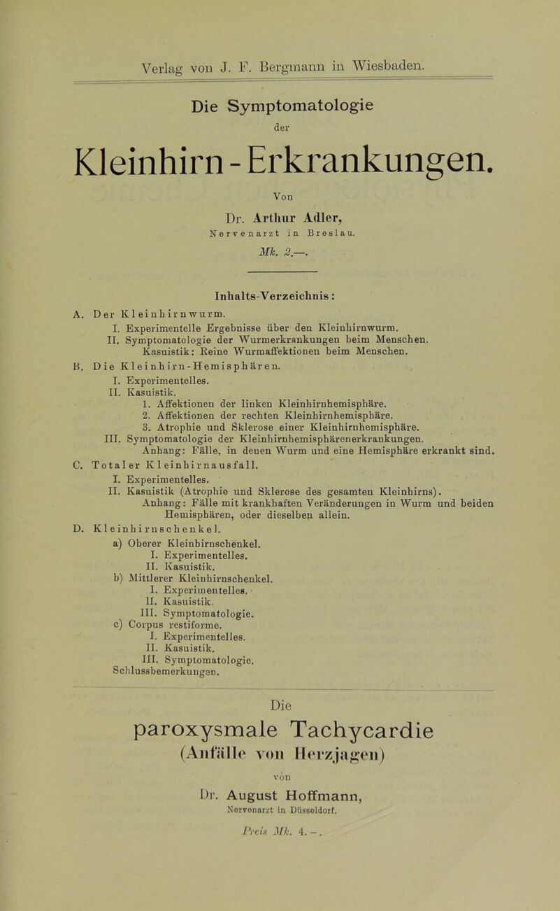 Die Symptomatologie der Kleinhirn - Erkrankungen. Von Dr. Arthur Adler, Nervenarzt in Breslau. Mk. 2—. Inhalts-Verzeichnis: A. Der Kleinhirnwurm. I. Experimentelle Ergebnisse über den Kleinhirnwurm. II. Symptomatologie der Wurmerkrankungen beim Menschen. Kasuistik: Keine Wurmaffektionen beim Menschen. 11. Die Kleinhirn-Hemisphären. I. Experimentelles. II. Kasuistik. 1. Affektionen der linken Kleinhirnhemisphäre. 2. Affektionen der rechten Kleinhirnhemisphäre. 3. Atrophie und Sklerose einer Kleinhirnhemisphäre. III. Symptomatologie der Kleinhirnhemisphärenerkrankungen. Anhang: Fälle, in denen Wurm und eine Hemisphäre erkrankt sind. C. Total er K 1 einhirnausfall. I. Experimentelles. II. Kasuistik (Atrophie und Sklerose des gesamten Kleinhirns). Anhang: Fälle mit krankhaften Veränderungen in Wurm und beiden Hemisphären, oder dieselben allein. D. Kleinhirnschenkel. a) Oberer Kleinhirnschenkel. I. Experimentelles. II. Kasuistik. b) Mittlerer Kleinhirnschenkel. I. Experimentelles. II. Kasuistik. III. Symptomatologie. c) Corpus restiforme. I. Experimentelles. II. Kasuistik. III. Symptomatologie. Schlussbemerkungen. Die paroxysmale Tachycardie (Anfälle von Herzjagen) von Dr. August Hoffmann, Nervenarzt in Düsseldorf.