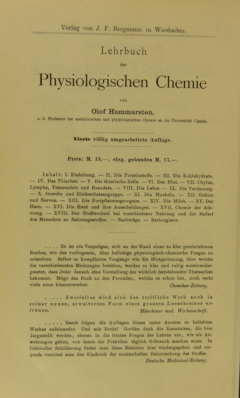 Lehrbuch der Physiologischen Chemie von Olof Hammarsten, o. 5. Professor der medizinischen und physiologischen Chemie an der Universität Upsala. Vierte völlig umgearbeitete Auflage. Preis: M. 15.—; eleg. gebunden M. 17.—. Inhalt: I. Einleitung. — II. Die Proteinstoffe. — III. Die Kohlehydrate. — IV. Das Thierfett. — V. Die thierische Zelle. — VI. Das Blut. — VII. Chylus, Lymphe, Transsudate und Exsudate. — VIII. Die Leber. — IX. Die Verdauung. — X. Gewebe und Bindesubstanzgruppe. — XI. Die Muskeln. — XII. Gehirn und Nerven. — XIII. Die Fortpflanzungsorgane. — XIV. Die Milch. — XV. Der Harn. — XVI. Die Haut und ihre Ausscheidungen. — XVII. Chemie der Ath- mung. — XVIII. Der Stoffwechsel bei verschiedener Nahrung und der Bedarf des Menschen au Nahrungsstoffen. — Nachträge. — Sachregister. .... Es ist ein Vergnügen, sich an der Hand eines so klar geschriebenen Buches, wie das vorliegende, über beliebige physiologisch-chemische Fragen zu orientiren. Selbst so komplizirte Vorgänge wie die Blutgerinnung, über welche die verschiedensten Meinungen bestehen, werden so klar und ruhig auseinander- gesetzt, dass Jeder danach eine Vorstellung der wirklich feststehenden Thatsachen bekommt. Möge das Buch zu den Freunden, welche es schon hat, noch recht viele neue hinzuerwerben. Chemiker-Zeitung. ..... Zweifellos wird sich das treffliche Werk auch in seiner neuen, erweiterten Form eines grossen.Leserkreises er- freuen. Münchener med. Wochenschrift. Rasch folgen die Auflagen dieses unter Aerzten so beliebten Werkes aufeinander. Und mit liecht! Greifen doch die Kenntnisse, die hier iargestellt werden, ebenso in die letzten Fragen des Lebens ein, wie sie An- weisungen geben, von denen der Praktiker täglich Gebrauch machen muss. In lichtvoller Schilderung findet inan diese Materien hier wiedergegebeu und nir- gends vermisst man den Eindruck der meisterhaften Beherrschung des Stoffes, Deutsche Medizinal-Zeitung.