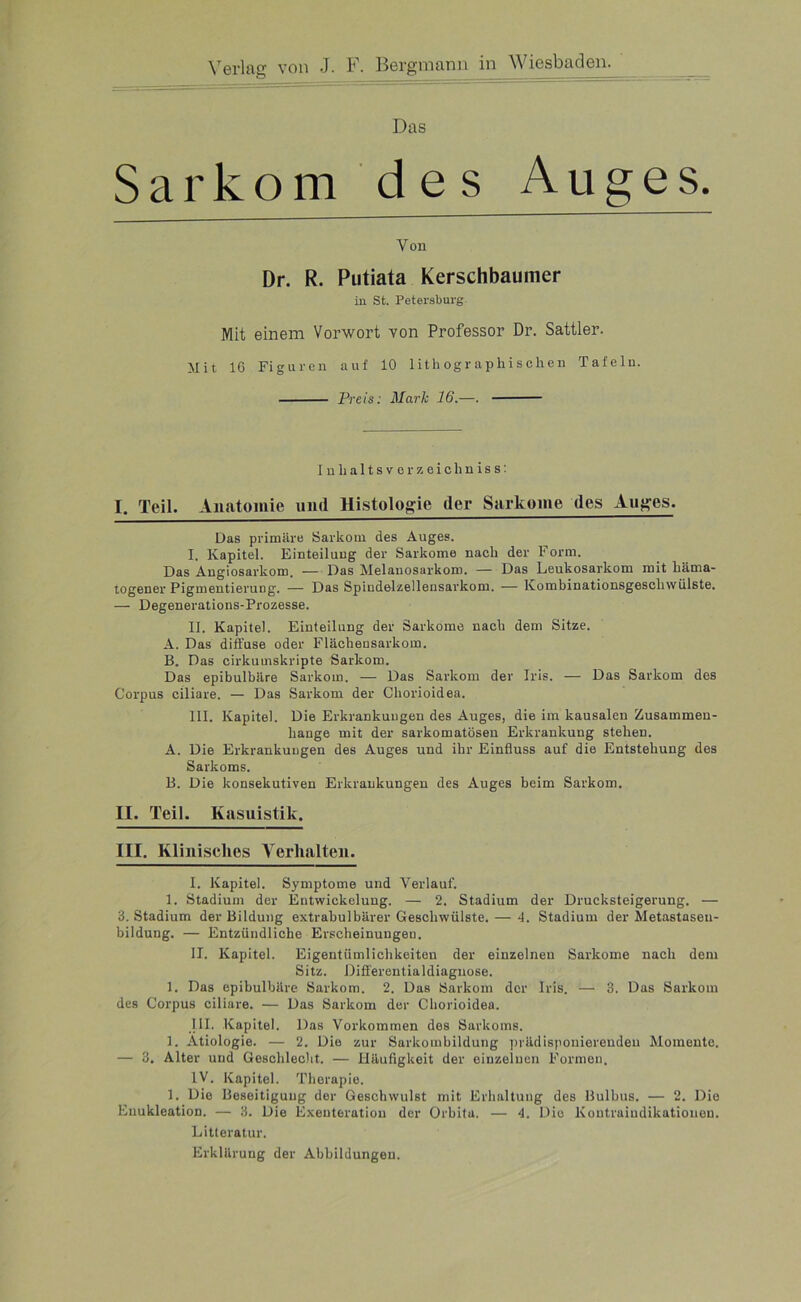 Das Sarkom des Auges. Von Dr. R. Putiata Kerschbaumer in St. Petersburg Mit einem Vorwort von Professor Dr. Sattler. Mit IG Figuren auf 10 lithographischen Tafeln. Preis: Mark 16.—. In haltsvcr zeichniss: I. Teil. Anatomie und Histologie der Sarkome des Auges. Das primäre Sarkom des Auges. I. Kapitel. Einteilung der Sarkome nach der Form. Das Angiosarkom. — Das Melanosarkom. — Das Leukosarkom mit häma- togener PigmentieruDg. — Das Spindelzellensarkom. —— Kombinationsgeschwülste. — Degenerations-Prozesse. II. Kapitel. Einteilung der Sarkome nach dem Sitze. A. Das diffuse oder Flächensarkom. B. Das cirkumskripte Sarkom. Das epibulbäre Sarkom. — Das Sarkom der Iris. — Das Sarkom des Corpus ciliare. — Das Sarkom der Cliorioidea. III. Kapitel. Die Erkrankungen des Auges, die im kausalen Zusammen- hänge mit der sarkomatösen Erkrankung stehen. A. Die Erkrankungen des Auges und ihr Einfluss auf die Entstehung des Sarkoms. B. Die konsekutiven Erkrankungen des Auges beim Sarkom. II. Teil. Kasuistik. III. Klinisches Verhalten. I. Kapitel. Symptome und Verlauf. 1. Stadium der Entwickelung. — 2. Stadium der Drueksteigerung. — 3. Stadium der Bildung extrabulbärer Geschwülste. — 4. Stadium der Metastaseu- bildung. — Entzündliche Erscheinungen. II. Kapitel. Eigentümlichkeiten der einzelnen Sarkome nach dem Sitz. Differentialdiagnose. 1. Das epibulbäre Sarkom. 2. Das Sarkom der Iris. — 3. Das Sarkom des Corpus ciliare. — Das Sarkom der Cliorioidea. III. Kapitel. Das Vorkommen des Sarkoms. 1. Ätiologie. — 2. Die zur Sarkombildung prädisponierenden Momente. — 3. Alter und Geschlecht. — Häufigkeit der einzelnen Formen. IV. Kapitel. Therapie. 1. Die Beseitigung der Geschwulst mit Erhaltung des Bulbus. — 2. Die Enukleation. — 3. Die Exeuteration der Orbita. — 4. Die Kontraiudikationen. Litteratur. Erklärung der Abbildungen.