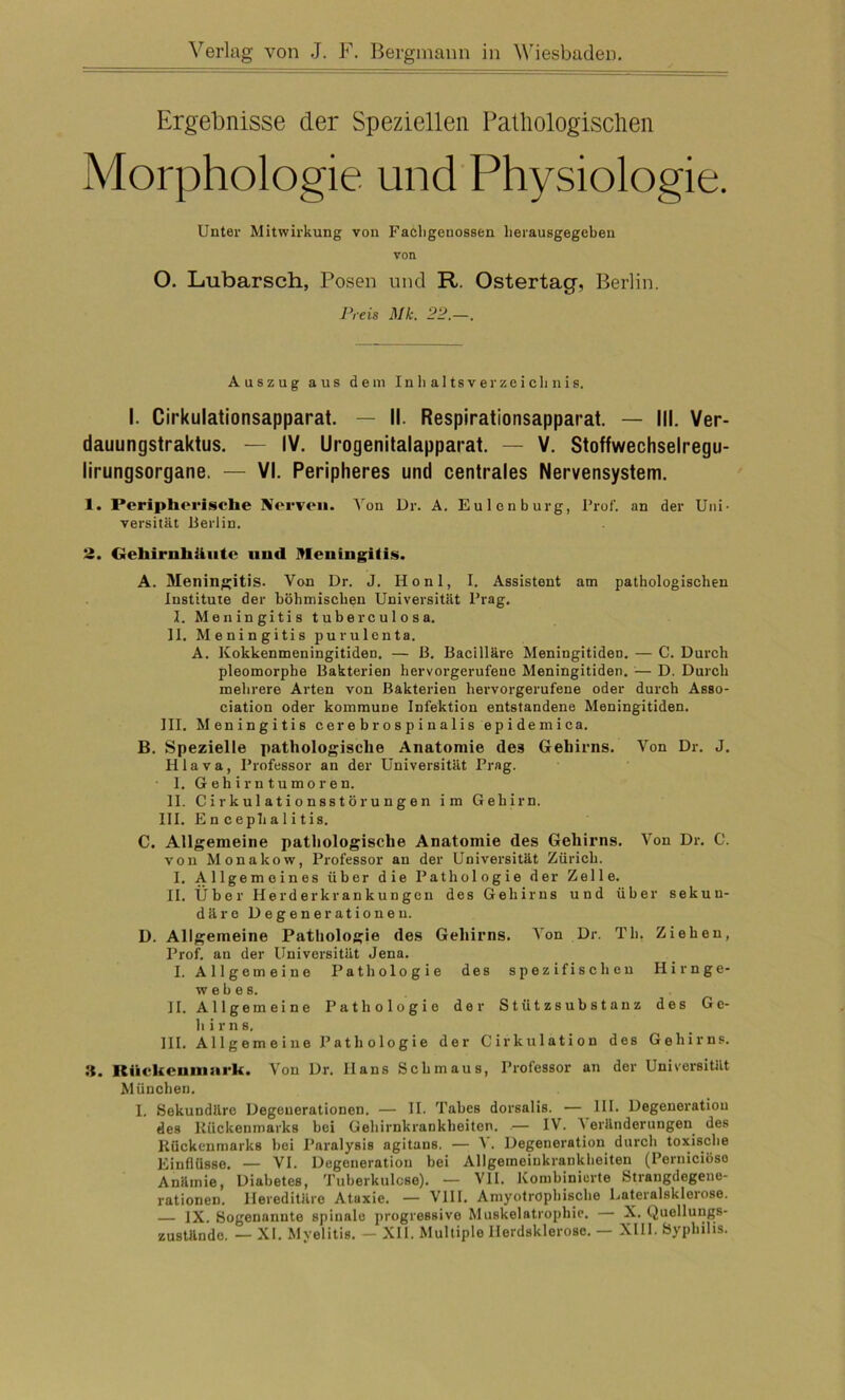 Ergebnisse der Speziellen Pathologischen Morphologie und Physiologie. Unter Mitwirkung von Facligeuossen lierausgegeben von O. Lubarsch, Posen und R. Ostertag, Berlin. Preis Mk. 22.—. Auszug aus dem Inhaltsverzeichnis. I. Cirkulationsapparat. — II. Respirationsapparat. — III. Ver- dauungstraktus. — IV. Urogenitalapparat. — V. Stoffwechselregu- lirungsorgane. — VI. Peripheres und centrales Nervensystem. 1. Peripherische Nerven. Von Dr. A. Eulenburg, Prof, an der Uni- versität Berlin. 2. Gehirnhäute und Meningitis. A. Meningitis. Von Dr. J. Ilonl, I. Assistent am pathologischen Institute der böhmischen Universität Prag. I. Meningitis tuberculosa. II. Meningitis purulenta. A. Kokkenmeningitiden. — ß. Bacilläre Meningitiden. — C. Durch pleomorphe Bakterien hervorgerufene Meningitiden. 1— D. Durch mehrere Arten von Bakterien hervorgerufene oder durch Asso- ciation oder kommuDe Infektion entstandene Meningitiden. III. Meningitis cerebrospinalis epidemica. B. Spezielle pathologische Anatomie des Gehirns. Von Dr. J. Hlava, Professor an der Universität Prag. ■ 1. Gehirntumoren. II. Ci rkulationsstör ungen im Gehirn. III. En cephalitis. C. Allgemeine pathologische Anatomie des Gehirns. Von Dr. C. von Monakow, Professor an der Universität Zürich. I. Allgemeines über die Pathologie der Zelle. II. Über Herderkrankungen des Gehirns und über sekun- däre Degenerationen. D. Allgemeine Pathologie des Gehirns. Von Dr. Th. Ziehen, Prof, an der Universität Jena. I. Allgemeine Pathologie des spezifischen Hirnge- webes. II. Allgemeine Pathologie der Stützsubstanz des Ge- hirns. III. Allgemeine Pathologie der Cirkulation des Gehirns. Itückcninni'k. Von Dr. Hans Schmaus, Professor an der Universität München. I. Sekundäre Degenerationen. — II. Tabes dorsalis. — III. Degeneration des Rückenmarks bei Gehirnkrankheiten. — IV. Veränderungen des Rückenmarks hei Paralysis agitans. — A . Degeneration durch toxische Einflüsse. — VI. Degeneration bei Allgemeinkrankheiten (Perniciöso Anämie, Diabetes, Tuberkulose). — VII. Kombinierte Strangdegene- rationen. Hereditäre Ataxie. — VIII. Amyotrophische Lateralsklerose. ]X. Sogenannte spinale progressive Muskelatrophie. — X. Quellungs- zustände. — XI. Myelitis. — XII. Multiple Herdsklerose. — XIII. Syphilis.