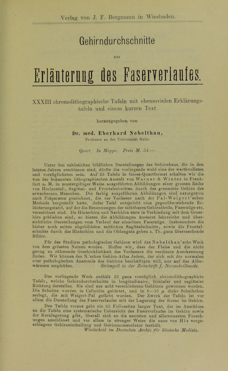 Gehirndurchschnitte zur Erläutern! äes Faserverlaales. XXXIII chromolithographische Tafeln mit ebensovielen Erklärungs- tafeln und einem kurzen Text lierausgegeben von Dr. med. Eberhard Nebeltliau, Professor an der Universität Halle. Quart. In Mappe. Preis* M. 54.—. Unter den zahlreichen bildlichen Darstellungen des Gehirnbaus, die in den letzten Jahren erschienen sind, dürfte die vorliegende wohl eine der werthvollsten und vorzüglichsten sein. Auf 33 Tafeln in Gross-Quartformat erhalten wir die von der bekannten lithographischen Anstalt von Werner & Winter in Frank- furt a. M. in mustergiltiger Weise ausgeführten Abbildungen einer grossen Eeihe von Horizontal-, Sagittal- und Frontalschnitten durch das gesammte Gehirn des erwachseneu Menschen. Die farbig ausgeführten Abbildungen sind naturgetreu nach Präparaten gezeichnet, die der Verfasser nach der Pa 1-W e i g e r t'sehen Methode hergestellt hatte. Jeder Tafel entspricht eine gegenüberstehende Er- läuterungstafel, auf der die Benennungen der sichtbaren Gehirntheile, Faserzüge etc. verzeichnet sind. Da Hinterhirn und Nachhirn stets in Verbindung mit dem Gross- hirn geblieben sind, so bieten die Abbildungen äusserst lehrreiche und über- sichtliche Darstellungen vom Verlauf der einzelnen Faserzüge. Insbesondere die bisher noch selten abgebildeten seitlichen Sagittalschnitte, sowie die Frontal- schnitte durch das Hinterhirn und die Oblongata geben z. Tb. ganz überraschende Bilder. Für das Studium pathologischer Gehirne wird das N e b e 1 th a u ’ sehe Werk von dem grössten Nutzen werden. Hoffen wir, dass der Fleiss und die nicht genug zu rühmende Geschicklichkeit des Verfassers die verdiente Anerkennung finden. Wir können den N.'sehen Gehirn-Atlas Jedem, der sich mit der normalen oder pathologischen Anatomie des Gehirns beschäftigen will, nur auf das Aller- wärmste empfehlen. Strümpell in der Zeitschrift f. Nervenheilkunde. Das vorliegende Werk enthält 33 ganz vorzüglich chromolithograpliirte Tafeln, welche Gehirndurchschnitte in longitudinaler, frontaler und sagittaler Kichtung darstellen. Sie sind aus acht verschiedenen Gehirnen gewonnen worden. Die Schnitte wurden in Celloidin gehärtet, und in 8—10 p dicke Scheibchen zerlegt, die mit Weigert-Pal gefärbt wurden. Der Zweck der Tafeln ist vor allem die Darstellung des Faserverlaufes mit der Lagerung der Kerne im Gehirn. Den Tafeln voraus geht ein 65 Folioseiten langer Text, der im Anschluss an die Tafeln eine systematische Uebersicht des Faserverlaufes im Gehirn sowie der Kernlagerung gibt, überall sich an die neuesten und allerneuesten Forsch- ungen anschliesst und vor allem in strenger Weise die neue von His vorge- schlageno Gehirneintheilung und Gehirnnomenclatur festhält. Windscheid im Deutschen Archiv für klinische Medizin.