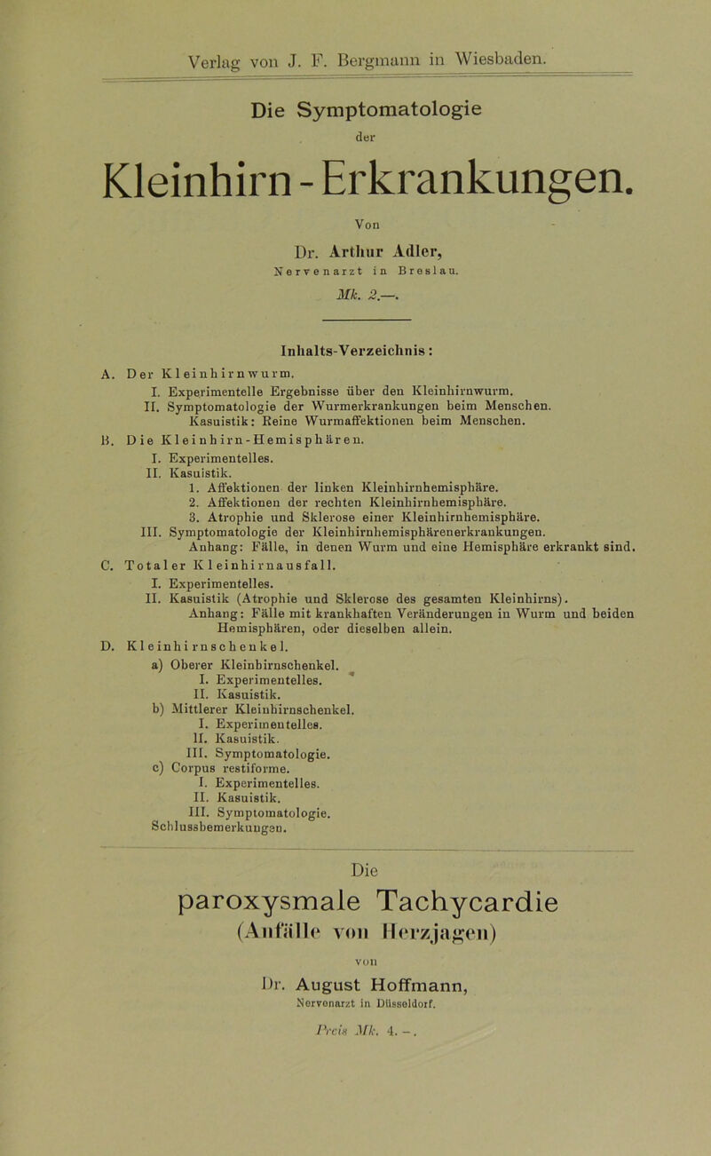 Die Symptomatologie der Kleinhirn - Erkrankungen. Von Dr. Arthur Adler, Nervenarzt in Breslau. Mk. 2.—. Inhalts-Verzeichnis: A. Der Kleinhirnwurm. I. Experimentelle Ergebnisse über den Kleinhirnwurm. IT. Symptomatologie der Wurmerkrankungen beim Menschen. Kasuistik: Reine Wurmaffektionen beim Menschen. B. Die Kleinhirn-Hemisphären. I. Experimentelles. II. Kasuistik. 1. Affektionen der linken Kleinhirnhemisphäre. 2. Affektionen der rechten Kleinhirnhemisphäre. 3. Atrophie und Sklerose einer Kleinhirnhemisphäre. III. Symptomatologie der Kleinhirnhemisphärenerkrankungen. Anhang: Fälle, in denen Wurm und eine Hemisphäre erkrankt sind. C. Tota 1 er K1 einhirnausfall. I. Experimentelles. II. Kasuistik (Atrophie und Sklerose des gesamten Kleinhirns). Anhang: Fälle mit krankhaften Veränderungen in Wurm und beiden Hemisphären, oder dieselben allein. D. Kleinhirnschenkel. a) Oberer Kleinbirnschenkel. I. Experimentelles. II. Kasuistik. b) Mittlerer Kleiuhirnschenkel. I. Experimentelles. II. Kasuistik. III. Symptomatologie. c) Corpus restiforme. I. Experimentelles. II. Kasuistik. III. Symptomatologie. Schlus3bemerkuug3n. Die paroxysmale Tachycardie (Anfälle von Herz jagen) VUll Dr. August Hoffmann, Norvonarzt in Düsseldorf.