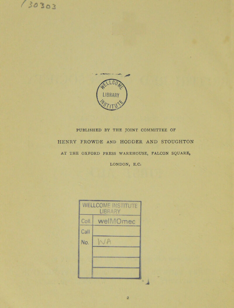 '50103 PUBLISHED BY THE JOINT COMMITTEE OF HENRY FROWDE AND HODDER AND STOUGHTON AT THE OXFORD PRESS WAREHOUSE, FALCON SQUARE, LONDON, E.C. WELLCOME INSTITUTE LIBRARY Coll. welMOmec Call No.