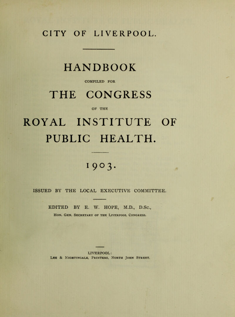 CITY OF LIVERPOOL. HANDBOOK COMPILED FOR THE CONGRESS OF THE ROYAL INSTITUTE OF PUBLIC HEALTH. 1903. ISSUED BY THE LOCAL EXECUTIVE COMMITTEE. EDITED BY E. W. HOPE, M.D., D.Sc., Hon. Gen. Secretary of the Liverpool Congress. LIVERPOOL: Lee & Nightingale, Printers, North John Street.