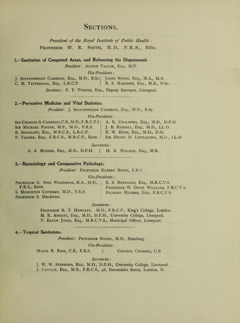 Sections President of the Royal histihite of Public Health : Professor W. R. Smith, M. D., F. R. S., Edin. I. —Sanitation of Congested Areas, and Rehousing the Dispossessed. President: Austin Taylor, Esq., M.P, Vice-Presidents : J. Spottiswoode Cameron, Esq., M.D., B.Sc. James Niven, Esq., M.A., M.B. C, H. Tatters.all, Esq., L.R.C.P. R. S. Marsden, Esq., M.B., D Sc. Secretary: F. T. Turton, Esq., Deputy Surveyor, Liverpool. 2.—Preventive Medicine and Vital Statistics. President: J. Spottiswoode Cameron, Esq., M.D., B.Sc. Vice-Presidents : Sir Charles a.Cameron, C.B.,M.D.,F.R.C.P.I Sir Michael Foster, M.P., M.D., F.R.S. E. Sergeant, Esq., M.R.C.S., L.R.C.P. F. V.-iCHER, Esq., F.R.C S., M.R.C.P., Edin. A. K. Ch.\lmer.s, Esq., M.D., D.P.H. J. B. Russell, Esq., M.D., LL.D. E. W. Hope, Esq., M.D., D.Sc. Sir Henry D. Littlejohn, M.D , LL.D. Secretaries: A. A. Mussen, Esq., M.D., D.P.H. [ H. S. Willson, Esq., M.B. 3. —Bacteriology and Comparative Pathology. President: Professor Rubert Boyce, F.R.S. Vice-Presidents : Professor G. Sims Woodhead, M.A., M.D., : R. S. Reynolds, Esq., M.R.C.V.S. F.R.S., Edin. Professor W. Owen Williams, F.R.C.V.S. S. Monckton Copeman, M.D., F.R.S. Richard Hughes, Esq., F.R.C.V.S. Professor S. Del^pine. i Secretaries : Professor R. T. Hewlett, M.D., F.R.C.P., King’s College, London. H. E. Annett, Esq., M.D., D.P.H., University College, Liverpool. T. Eaton Jones, Esq., M.R.C.V.S., Municipal Offices, Liverpool. 4. —Tropical Sanitation. President: Professor Nocht, M.D., Hamburg. Vice-Presidents : Major R. Ross, C.B., F.R.S. | Colonel Crombie, C.B, Secretaries: J. W. W. Stephens, Esq., M.D., D.P.H., University College, Liverpool. J. Cantlie, Esq., M.B., F.R.C.S., 46, Devonshire Street, London, W.