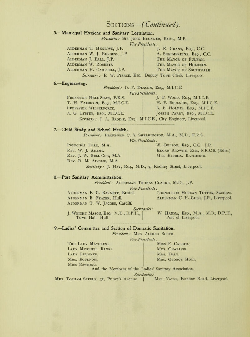 Sections—( Continued). 5.—Municipal Hygiene and Sanitary Legislation. Presidetit: Sir John Brunner, Bart., M.P. Vice-Presidents: Alderman T. Menlove, J.P. Alderman W. J. Burgess, J.P. Alderman J. Ball, J.P. Alderman W. Roberts. Alderman H. Campbell, J.P. J. R. Grant, Esq., C.C. A. Shelmerdine, Esq., C.C. The Mayor of Fulham. The Mayor of Holborn. The Mayor of Southwark. Secretary: E. W. Pierce, Esq., Deputy Town Clerk, Liverpool. 6.—Engineering. President: G. F. Deacon, Esq., M.I.C.E. Vice-Presidents: Professor Hele-Shaw, F.R.S. T. H. Yabbicom, Esq., M.I.C.E. Professor Wilberforce. .'\. G. Lyster, Esq., M.I.C.E. J. T. Wood, Esq., MICE. H. P. Boulnois, Esq., M.I.C.E. A. B. Holmes, Esq., M.I.C.E. Joseph Parry, Esq., M.I.C.E. Secretary: J. A. Brodie, Esq., M.I.C.E., City Engineer, Liverpool. 7.—Child Study and School Health. President: Professor C. S. Sherrington, M..\., M.D., F.R.S. Vice-Presidents: Principal Dale, M.A. W. Oulton, Esq., C.C., J.P. Rev. W. j. Adams. Edgar Browne, Esq., F.R.C.S. (Edin.) Rev. j. W. Bell-Cox, M.A. Miss Elfrida R.^thbone. Rev. R. M. Ainslie, M.A. Secretary: J. Hay, Esq., M.D., 7, Rodney Street, Liverpool. 8.—Port Sanitary Administration. President: Alderman Thomas Clarke, M.D., J.P. Vice-Presidents : Alderman F. G. Barnett, Bristol. I Councillor Morgan Tutton, Swansea. Alderman E. Frazer, Hull. Alderman C. H. Giles, J.P., Liverpool. Alderman T. W. Jacobs, Cardiff. 1 Secretaries: J. Wright Mason, Esq., M.D., D.P.H., Town Hall, Hull W. Hanna, Esq., M.A , M.B., D.P.H., Port of Liverpool. 9.—Ladies' Committee and Section of Domestic Sanitation. President: Mrs. Alfred Booth. Vice-Presidents : Miss F. Calder. Mrs. Chavasse. Mrs. Dale. Mrs. George Holt. The Lady Mayoress. Lady Mitchell Banks. Lady Brunner. Mrs. Boulnois. Miss Bowring. And the Members of the Ladies’ Sanitary Association. Secretaries: Mrs. Topham Steele, 31, Prince’s Avenue. | Mrs. Yates, Ivanhoe Road, Liverpool,