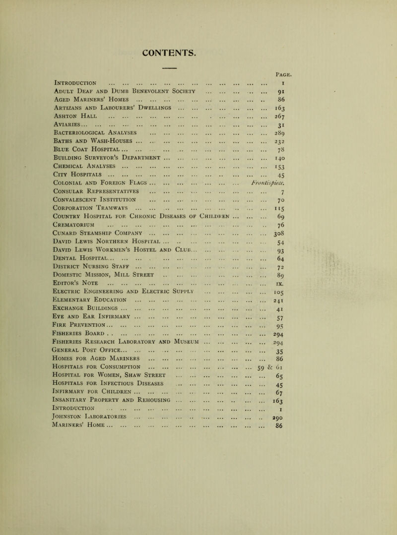 CONTENTS Introduction Adult Deaf and Dumb Benevolent Society Aged Mariners’ Homes Artizans and Labourers’ Dwellings Ashton Hall Aviaries Bacteriological Analyses Baths and Wash-Houses Blue Coat Hospital Building Surveyor’s Department Chemical Analyses City Hospitals Colonial and Foreign Flags Consular Representatives Convalescent Institution Corporation Tramways Country Hospital for Chronic Diseases of Childken Crematorium CuNARD Steamship Company David Lewis Northern Hospitai David Lewis Workmen’s Hostel and Club Dental Hospital District Nursing Staff Domestic Mission, Mill Street Editor’s Note Electric Engineering and Electric Supply Elementary Education Exchange Buildings Eye and Ear Infirmary Fire Prevention Fisheries Board Fisheries Research Laboratory and Museum ... General Post Office Homes for Aged Mariners Hospitals for Consumption Hospital for Women, Shaw Street Hospitals for Infectious Diseases Infirmary for Children Insanitary Property and Rehousing Introduction Johnston Laboratories Mariners’ Home Page. I 91 86 163 267 31 289 232 7« 140 153 45 Frontispiece, 7 70 115 69 76 308 54 93 64 72 89 IX. ‘°5 241 41 57 95 294 294 35 86 ... 59 & 61 65 45 67 163 I 290 86