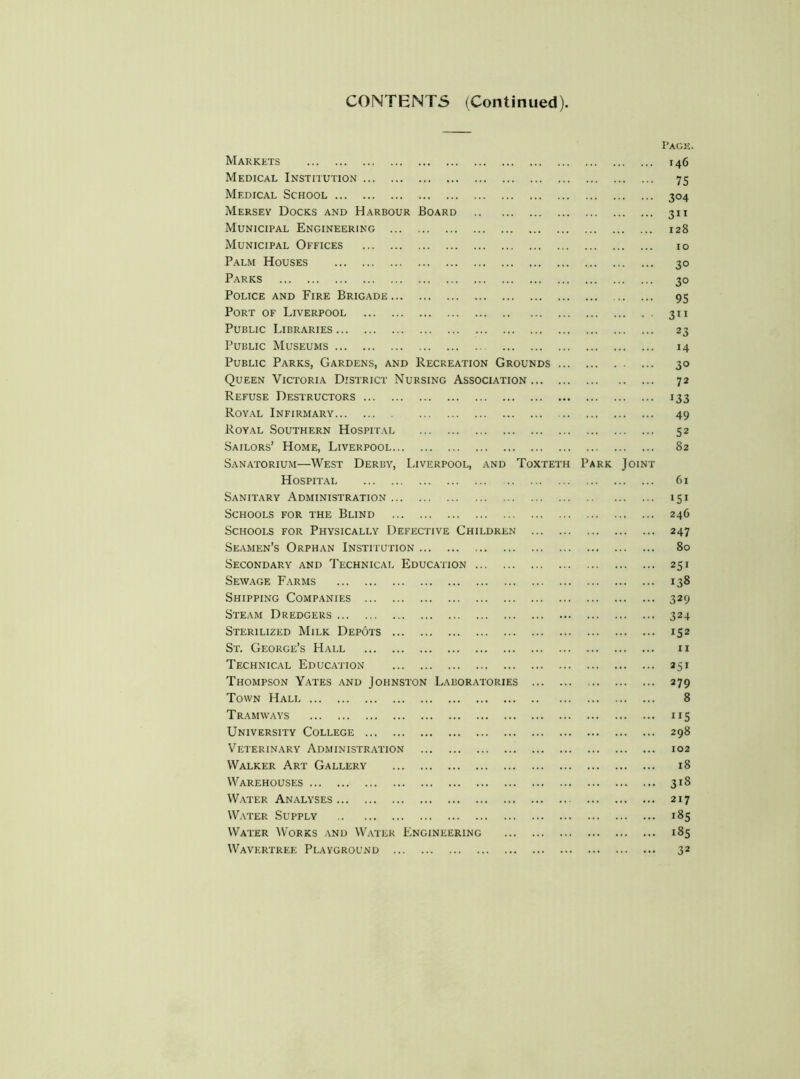 CONTENTS (Continued) Markets Medical Institution Medical School Mersey Docks and Harbour Board Municipal Engineering Municipal Offices Palm Houses Parks Police and Fire Brigade Port of Liverpool Public Libraries Public Museums Public Parks, Gardens, and Recreation Grounds Queen Victoria District Nursing Association . Refuse Destructors Royal Infirmary Royal Southern Hospital Sailors’ Home, Liverpool Sanatorium—West Derby, Liverpool, and Toxtet Hospital Sanitary Administration Schools for the Blind Schools for Physically Defective Children Seamen’s Orphan Institution Secondary and Technical Education Sewage Farms Shipping Companies Steam Dredgers Sterilized Milk Depots St. George’s Hall Technical Education Thompson Yates and Johnston Laboratories Town Halt Tramways University College Veterinary Administration Walker Art Gallery Warehouses Water Analyses Water Supply Water Works and Water Engineering Wavertree Playground P RK OIN Pack. 146 75 304 3” 128 10 30 30 95 3” 23 14 30 72 133 49 52 82 61 151 246 247 80 251 138 329 324 152 11 251 379 8 ”5 298 102 18 318 217 185 185 32