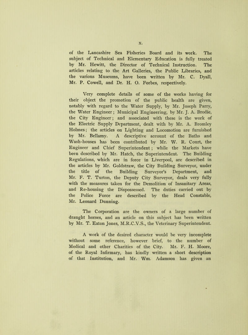 of the Lancashire Sea Fisheries Board and its work. The subject of Technical and Elementary Education is fully treated by Mr. Hewitt, the Director of Technical Instruction. The articles relating to the Art Galleries, the Public Libraries, and the various Museums, have been written by Mr. C. Dyall, Mr. P. Cowell, and Dr. H. O. Forbes, respectively. Very complete details of some of the works having for their object the promotion of the public health are given, notably with regard to the Water Supply, by Mr. Joseph Parry, the Water Engineer; Municipal Engineering, by Mr. J. A. Brodie, the City Engineer; and associated with these is the work of the Electric Supply Department, dealt with by Mr. A. Bromley Holmes; the articles on Lighting and Locomotion are furnished by Mr. Bellamy. A descriptive account of the Baths and Wash-houses has been contributed by Mr. W. R. Court, the Engineer and Chief Superintendent ; while the Markets have been described by Mr. Hatch, the Superintendent. The Building Regulations, which are in force in Liverpool, are described in the articles by Mr. Goldstraw, the City Building Surveyor, under the title of the Building Surveyor’s Department, and Mr. F. T. Turton, the Deputy City Surveyor, deals very fully with the measures taken for the Demolition of Insanitary Areas, and Re-housing the Dispossessed. The duties carried out by the Police Force are described by the Head Constable, Mr. Leonard Dunning. The Corporation are the owners of a large number of draught horses, and an article on this subject has been written by Mr. T. Eaton Jones, M.R.C.V.S., the Veterinary Superintendent. A work of the desired character would be very incomplete without some reference, however brief, to the number of Medical and other Charities of the City. Mr. F. H. Moore, of the Royal Infirmary, has kindly written a short description of that Institution, and Mr. Wm. Adamson has given an