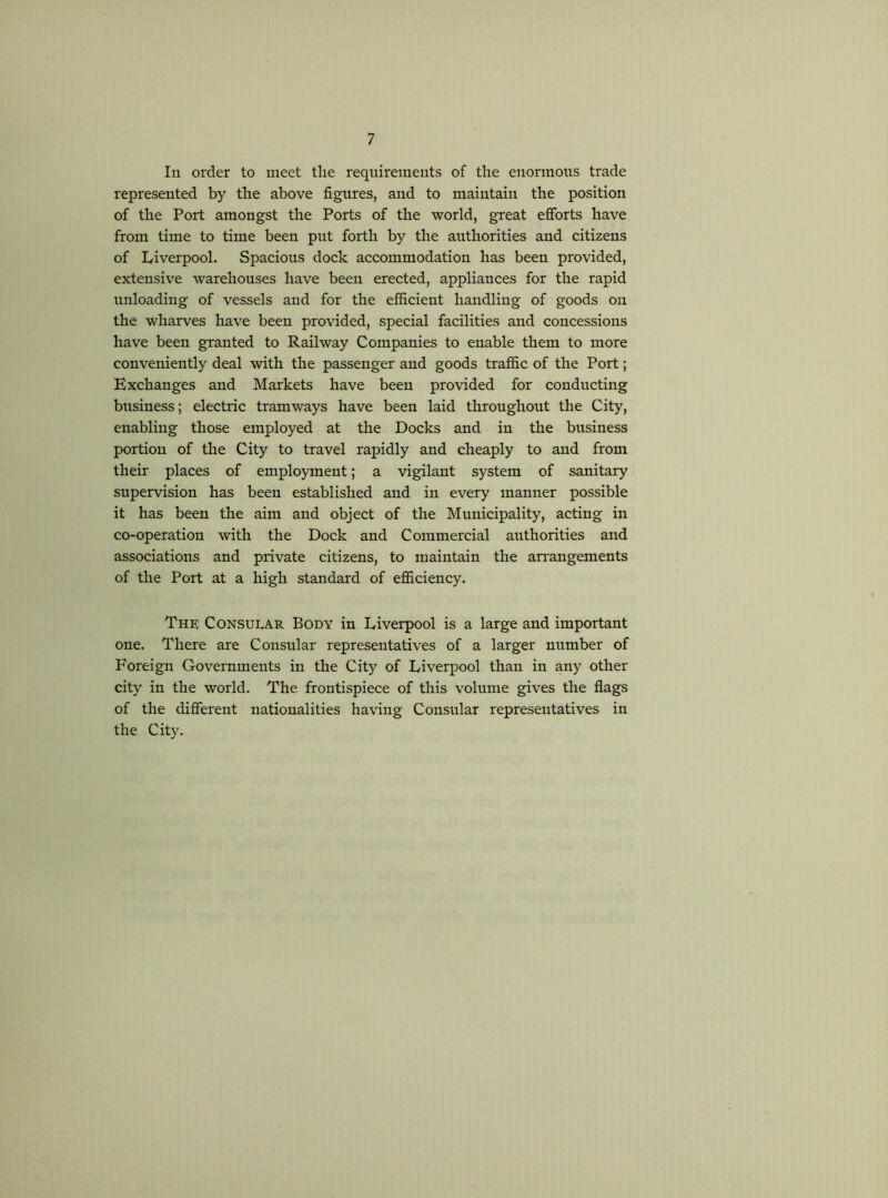 111 order to meet the requirements of the enormous trade represented by the above figures, and to maintain the position of the Port amongst the Ports of the world, great efibrts have from time to time been put forth by the authorities and citizens of Liverpool. Spacious dock accommodation has been provided, extensive warehouses have been erected, appliances for the rapid unloading of vessels and for the efficient handling of goods on the wharves have been provided, special facilities and concessions have been granted to Railway Companies to enable them to more conveniently deal with the passenger and goods traffic of the Port; Exchanges and Markets have been provided for conducting business; electric tramways have been laid throughout the City, enabling those employed at the Docks and in the business portion of the City to travel rapidly and cheaply to and from their places of employment; a vigilant system of sanitary supervision has been established and in every manner possible it has been the aim and object of the Municipality, acting in co-operation with the Dock and Commercial authorities and associations and private citizens, to maintain the arrangements of the Port at a high standard of eflSciency. The Consuear Body in Liverpool is a large and important one. There are Consular representatives of a larger number of Foreign Governments in the City of Liverpool than in any other city in the world. The frontispiece of this volume gives the flags of the different nationalities having Consular representatives in the City.