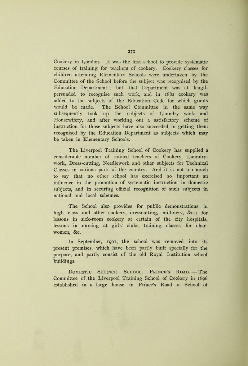 Cookery iu L,oudon. It was the first school to provide systematic courses of training for teachers of cookery. Cooker}^ classes for children attending Elementary Schools were undertaken by the Committee of the School before the subject was recognised by the Education Department ; but that Department was at length persuaded to recognise such work, and in 1882 cookery was added to the subjects of the Education Code for which grants would be made. The School Committee in the same way subsequently took up the subjects of Eaundr)' work and Housewifery, and after working out a satisfactor} scheme of instruction for those subjects have also succeeded in getting them recognised by the Education Department as subjects which may be taken in Elementar} Schools. The Liverpool Training School of Cookery has supplied a considerable number of trained teachers of Cooker}', Laundiy'- work. Dress-cutting, Needlework and other subjects for Technical Classes in various parts of the country. And it is not too much to say that no other school has exercised so important an influence in the promotion of systematic instruction in domestic subjects, and in securing official recognition of such subjects in national and local schemes. The School also provides for public demonstrations in high class and other cookery, dresscutting, millinery, &c.; for lessons in sick-room cookery at certain of the city hospitals, lessons in nursing at girls’ clubs, training classes for char women, &c. In September, 1901, the school was removed into its present premises, which have been partly built specially for the purpose, and partly consist of the old Royal Institution school buildings. Domestic Science School, Prince’s Road. — The Committee of the Liverpool Training School of Cookery iu 1896 e.stablished in a large house in Prince’s Road a School of