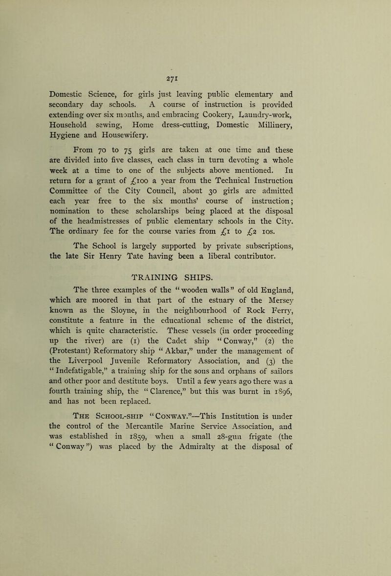 Domestic Science, for girls just leaving public elementary and secondary day schools. A conrse of instruction is provided extending over six months, and embracing Cookery, Daundry-work, Honsehold sewing. Home dress-cutting. Domestic Millinery, Hygiene and Housewifery. From 70 to 75 girls are taken at one time and these are divided into five classes, each class in tnm devoting a whole week at a time to one of the subjects above mentioned. In retnrn for a grant of ;^ioo a year from the Technical Instruction Committee of the City Council, about 30 girls are admitted each year free to the six months’ course of instruction; nomination to these scholarships being placed at the disposal of the headmistresses of public elementary schools in the City. The ordinary fee for the course varies from ;£i to los. The School is largely supported by private subscriptions, the late Sir Henry Tate having been a liberal contribntor. TRAINING SHIPS. The three examples of the “wooden walls” of old England, which are moored in that part of the estuary of the Mersey known as the Sloyne, in the neighbourhood of Rock Ferr)’, constitute a feature in the educational scheme of the district, which is qnite characteristic. These vessels (in order proceeding up the river) are (i) the Cadet ship “ Conway,” (2) the (Protestant) Reformatory ship “ Akbar,” nnder the management of the Liverpool Juvenile Reformatory Association, and (3) the “ Indefatigable,” a training ship for the sons and orphans of sailors and other poor and destitute boys. Until a few years ago there was a fourth training ship, the “ Clarence,” but this was burnt in 1S96, and has not been replaced. The School-ship “Conway.”—This Institution is under the control of the Mercantile Marine Service Association, and was established in 1859, when a small 28-guu frigate (the “ Conway ”) was placed by the Admiralty at the disposal of