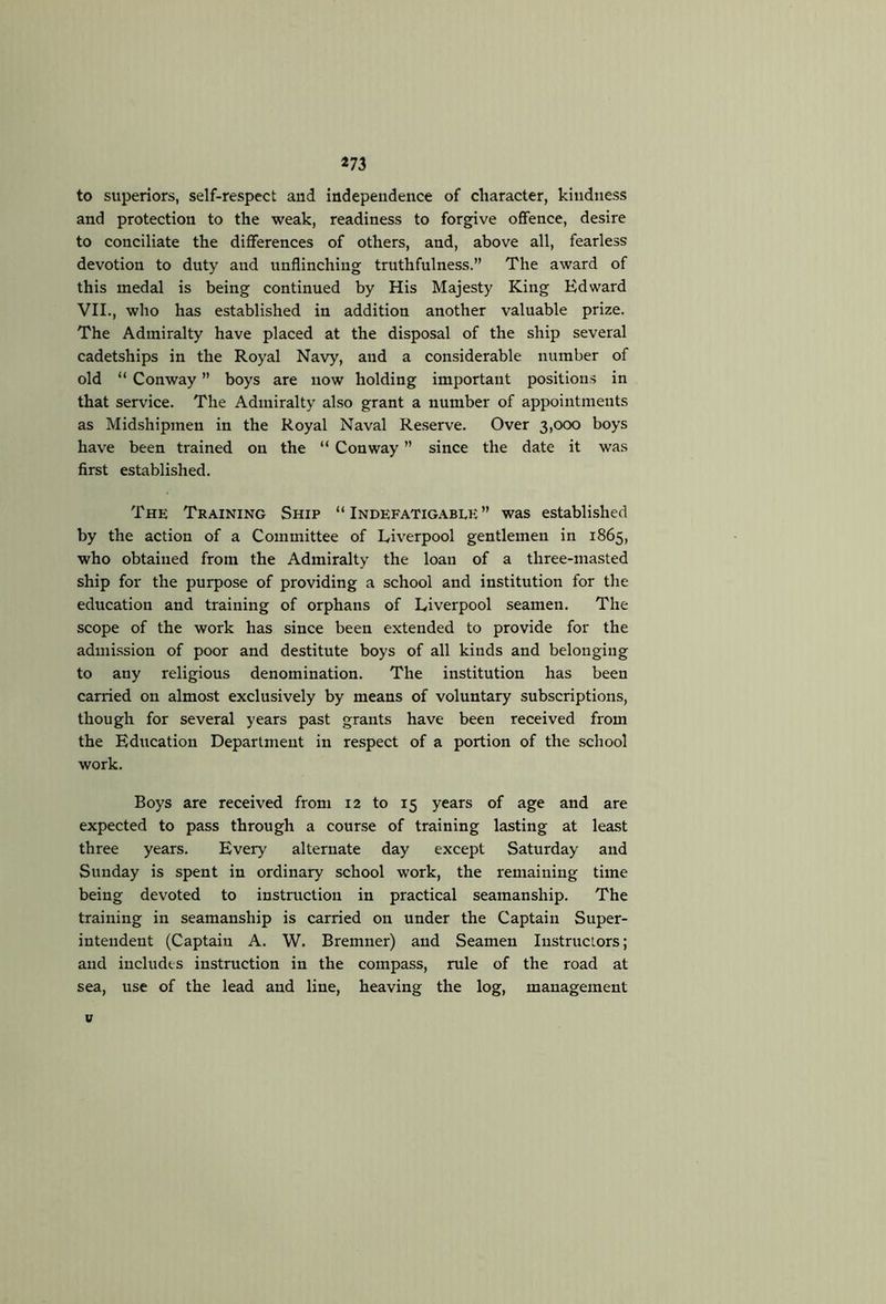 *73 to superiors, self-respect and independence of character, kindness and protection to the weak, readiness to forgive offence, desire to conciliate the differences of others, and, above all, fearless devotion to duty and unflinching truthfulness.” The award of this medal is being continued by His Majesty King Edward VII., who has established in addition another valuable prize. The Admiralty have placed at the disposal of the ship several cadetships in the Royal Navy, and a considerable number of old “ Conway ” boys are now holding important positions in that service. The Admiralty also grant a number of appointments as Midshipmen in the Royal Naval Re.serve. Over 3,000 boys have been trained on the “ Conway ” since the date it was first established. The Training Ship “ Indefatigable ” was established by the action of a Committee of Liverpool gentlemen in 1865, who obtained from the Admiralty the loan of a three-masted ship for the purpose of providing a school and institution for the education and training of orphans of Liverpool seamen. The scope of the work has since been extended to provide for the admission of poor and destitute boys of all kinds and belonging to any religious denomination. The institution has been carried on almost exclusively by means of voluntary subscriptions, though for several years past grants have been received from the Education Department in respect of a portion of the school work. Boys are received from 12 to 15 years of age and are expected to pass through a course of training lasting at least three years. Every alternate day except Saturday and Sunday is spent in ordinary school work, the remaining time being devoted to instruction in practical seamanship. The training in seamanship is carried on under the Captain Super- intendent (Captain A. W. Bremner) and Seamen Iiistruciors; and includes instruction in the compass, rule of the road at sea, use of the lead and line, heaving the log, management V