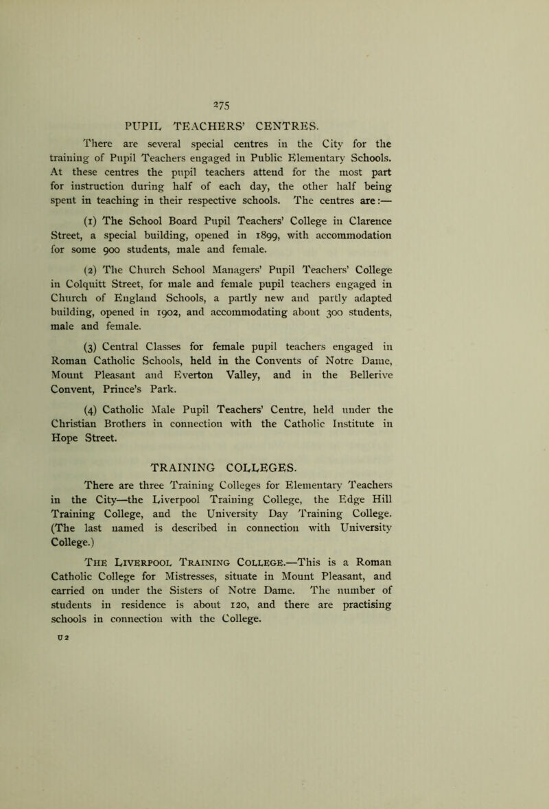 ^7S PUPIL TEACHERS’ CENTRES. There are several special centres in the City for the training of Pupil Teachers engaged in Public Elementary' Schools. At these centres the pupil teachers attend for the most part for instruction during half of each day, the other half being spent in teaching in their respective schools. The centres are:— (1) The School Board Pupil Teachers’ College in Clarence Street, a special building, opened in 1899, with accommodation for some 900 students, male and female. (2) The Church School Managers’ Pupil Teachers’ College in Colquitt Street, for male and female pupil teachers engaged in Church of England Schools, a partly new and partly adapted building, opened in 1902, and accommodating about 300 students, male and female. (3) Central Classes for female pupil teachers engaged in Roman Catholic Schools, held in the Convents of Notre Dame, -Mount Pleasant and Everton Valley, and in the Bellerive Convent, Prince’s Park. (4) Catholic Male Pupil Teachers’ Centre, held under the Christian Brothers in connection with the Catholic Institute in Hope Street. TRAINING COLLEGES. There are three Training Colleges for Elementary Teachers in the City—the Liverpool Training College, the Edge Hill Training College, and the University Day Training College. (The last named is described in connection with University College.) The Liverpool Training College.—This is a Roman Catholic College for Mistresses, situate in Mount Pleasant, and carried on under the Sisters of Notre Dame. The number of students in residence is about 120, and there are practising schools in connection with the College. U2