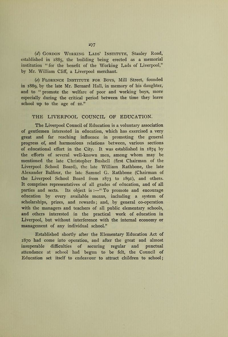 (d) Gordon Working Lads’ Institute, Stanley Road, established in 1885, the building being erected as a memorial institution “ for the benefit of the Working Lads of Liverpool,” by Mr. William Cliff, a Liverpool merchant. (e) Florence Institute for Boys, Mill Street, founded in 1889, by the late Mr. Bernard Hall, in memory of his daughter, and to “ promote the welfare of poor and working boys, more especially during the critical period between the time they leave school up to the age of 21.” THE LIVERPOOL COUNCIL OF EDUCATION. The Liverpool Council of Education is a voluntary association of gentlemen interested in education, which has exercised a very great and far reaching influence in promoting the general progress of, and harmonious relations between, various sections of educational effort in the City. It was established in 1874 by the efforts of several well-known men, among whom may be mentioned the late Christopher Bushell (first Chairman of the Liverpool School Board), the late William Rathbone, the late Alexander Balfour, the late Samuel G. Rathbone (Chairman of the Liverpool School Board from 1873 to 1891), and others. It comprises representatives of all grades of education, and of all parties and sects. Its object is ;—“ To promote and encourage education by every available means, including a system of scholarships, prizes, and rewards; and, by general co-operation with the managers and teachers of all public elementary schools, and others interested in the practical work of education in Liverpool, but without interference with the internal economy or management of any individual school.” Established shortly after the Elementar}’- Education Act of 1870 had come into operation, and after the great and almost insuperable difiiculties of securing regular and punctual attendance at school had begun to be felt, the Council of Education set itself to endeavour to attract children to school;