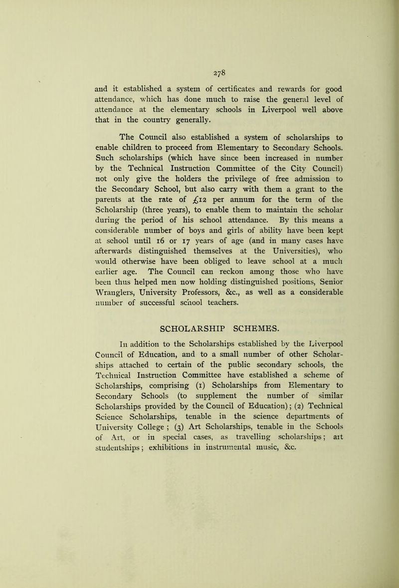 aud it established a system of certificates and rewards for good attendance, which has done much to raise the general level of attendance at the elementary' schools in Liverpool well above that in the country generally. The Council also established a system of scholarships to enable children to proceed from Elementary to Secondary Schools. Such scholarships (which have since been increased in number by the Technical Instruction Committee of the City Council) not only give the holders the privilege of free admission to the Secondary School, but also carry with them a grant to the parents at the rate of £,X2 per annum for the term of the Scholarship (three years), to enable them to maintain the scholar during the period of his school attendance. By this means a considerable number of boys and gprls of ability have been kept at school until 16 or 17 years of age (and in many cases have afterwards distinguished themselves at the Universities), who would otherwise have been obliged to leave school at a much earlier age. The Council can reckon among those who have been thus helped men now holding distinguished positions. Senior Wranglers, University Professors, &c., as well as a considerable number of successful school teachers. SCHOLARSHIP SCHEMES. In addition to the Scholarships established by the Liverpool Council of Education, and to a small number of other Scholar- ships attached to certain of the public secondary schools, the Technical Instruction Committee have established a scheme of Scholarships, comprising (i) Scholarships from Elementary to Secondary Schools (to supplement the number of similar Scholarships provided by the Council of Education); (2) Technical Science Scholarships, tenable in the science departments of University College ; (3) Art Scholarships, tenable in the Schools of Alt, or in special cases, as travelling scholarships; ait studentships; exhibitions in instrumental music. See.