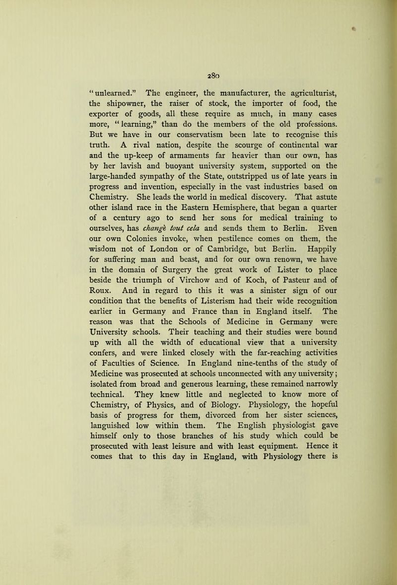 “unlearned.” The engineer, the manufacturer, the agriculturist, the shipowner, the raiser of stock, the importer of food, the exporter of goods, all these require as much, in many cases more, “ learning,” than do the members of the old professions. But we have in our conservatism been late to recognise this truth. A rival nation, despite the scourge of continental war and the up-keep of armaments far heavier than our own, has by her lavish and buoyant university system, supported on the large-handed sympathy of the State, outstripped us of late years in progress and invention, especially in the vast industries based on Chemistry. She leads the world in medical discovery. That astute other island race in the Eastern Hemisphere, that began a quarter of a century ago to send her sons for medical training to ourselves, has change tout cela and sends them to Berlin. Even our own Colonies invoke, when pestilence comes on them, the wisdom not of London or of Cambridge, but Berlin. Happily for suffering man and beast, and for our own renown, we have in the domain of Surgery the great work of Lister to place beside the triumph of Virchow and of Koch, of Pasteur and of Roux. And in regard to this it was a sinister sign of our condition that the benefits of Listerism had their wide recognition earlier in Germany and France than in England itself. The reason was that the Schools of Medicine in Germany were University schools. Their teaching and their studies were bound up with all the width of educational view that a university confers, and were linked closely with the far-reaching activities of Faculties of Science. In England nine-tenths of the study of Medicine was prosecuted at schools unconnected with any university; isolated from broad and generous learning, these remained narrowly technical. They knew little and neglected to know more of Chemistry, of Physics, and of Biology. Physiology, the hopeful basis of progress for them, divorced from her sister sciences, languished low within them. The English physiologist gave himself only to those branches of his study which could be prosecuted with least leisure and with least equipment. Hence it comes that to this day in England, with Physiology there is