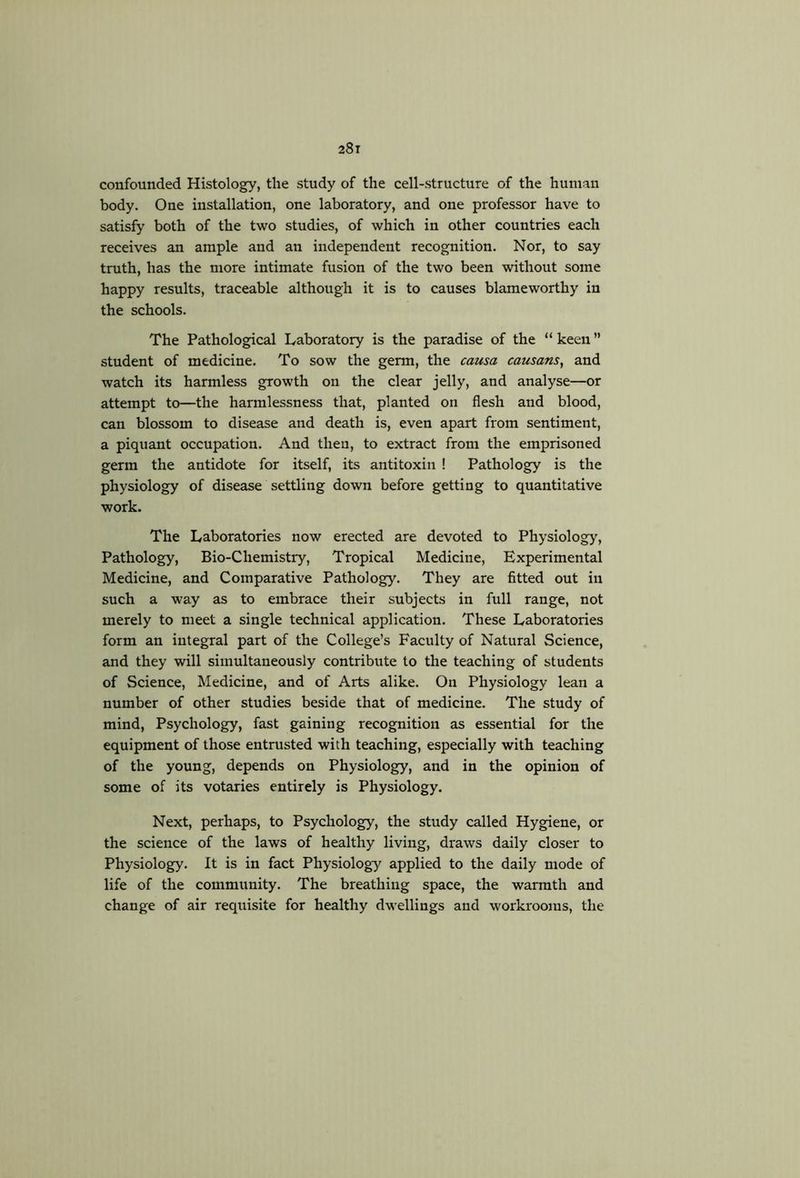 confounded Histology, the study of the cell-structure of the human body. One installation, one laboratory, and one professor have to satisfy both of the two studies, of which in other countries each receives an ample and an independent recognition. Nor, to say truth, has the more intimate fusion of the two been without some happy results, traceable although it is to causes blameworthy in the schools. The Pathological Laboratory is the paradise of the “ keen ” student of medicine. To sow the germ, the causa causans, and watch its harmless growth on the clear jelly, and analyse—or attempt to—the harmlessness that, planted on flesh and blood, can blossom to disease and death is, even apart from sentiment, a piquant occupation. And then, to extract from the emprisoned germ the antidote for itself, its antitoxin ! Pathology is the physiology of disease settling down before getting to quantitative work. The Laboratories now erected are devoted to Physiology, Pathology, Bio-Chemistry, Tropical Medicine, Experimental Medicine, and Comparative Pathology. They are fitted out in such a way as to embrace their subjects in full range, not merely to meet a single technical application. These Laboratories form an integral part of the College’s Faculty of Natural Science, and they will simultaneously contribute to the teaching of students of Science, Medicine, and of Arts alike. On Physiology lean a number of other studies beside that of medicine. The study of mind. Psychology, fast gaining recognition as essential for the equipment of those entrusted with teaching, especially with teaching of the young, depends on Physiology, and in the opinion of some of its votaries entirely is Physiology. Next, perhaps, to Psychology, the study called Hygiene, or the science of the laws of healthy living, draws daily closer to Physiology. It is in fact Physiology applied to the daily mode of life of the community. The breathing space, the warmth and change of air requisite for healthy dwellings and workrooms, the