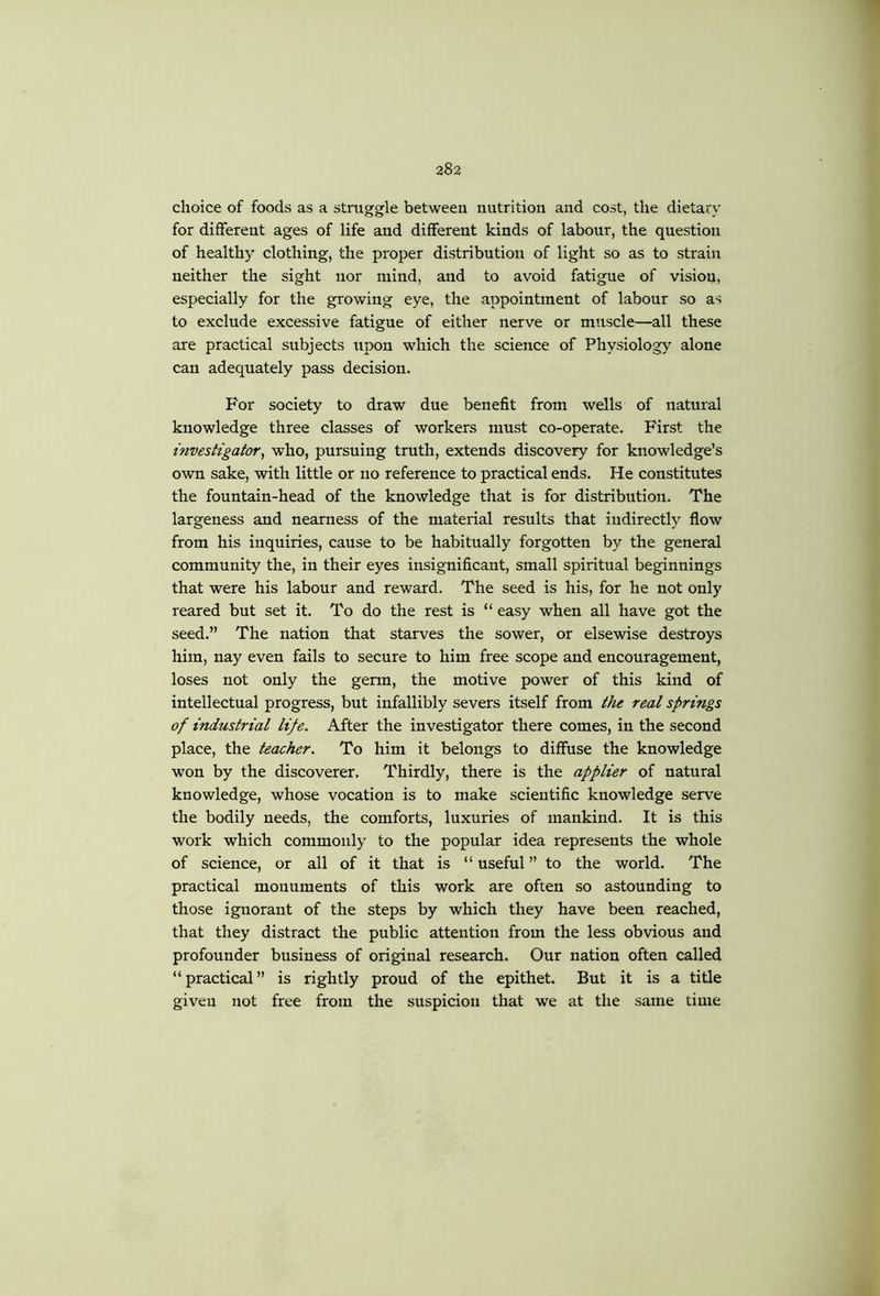 choice of foods as a struggle between nutrition and cost, the dietary for different ages of life and different kinds of labour, the question of healthy clothing, the proper distribution of light so as to strain neither the sight nor mind, and to avoid fatigue of vision, especially for the growing eye, the appointment of labour so as to exclude excessive fatigue of either nerve or muscle—all these are practical subjects upon which the science of Physiology alone can adequately pass decision. For society to draw due benefit from wells of natural knowledge three classes of workers must co-operate. First the investigator^ who, pursuing truth, extends discovery for knowledge’s own sake, with little or no reference to practical ends. He constitutes the fountain-head of the knowledge that is for distribution. The largeness and nearness of the material results that indirectly flow from his inquiries, cause to be habitually forgotten by the general community the, in their eyes insignificant, small spiritual beginnings that were his labour and reward. The seed is his, for he not only reared but set it. To do the rest is “ easy when all have got the seed.” The nation that starves the sower, or elsewise destroys him, nay even fails to secure to him free scope and encouragement, loses not only the germ, the motive power of this kind of intellectual progress, but infallibly severs itself from the real springs of industrial life. After the investigator there comes, in the second place, the teacher. To him it belongs to diffuse the knowledge won by the discoverer. Thirdly, there is the applier of natural knowledge, whose vocation is to make scientific knowledge serve the bodily needs, the comforts, luxuries of mankind. It is this work which commonly to the popular idea represents the whole of science, or all of it that is “ useful ” to the world. The practical monuments of this work are often so astounding to those ignorant of the steps by which they have been reached, that they distract the public attention from the less obvious and profounder business of original research. Our nation often called “practical” is rightly proud of the epithet. But it is a title given not free from the suspicion that we at the same time