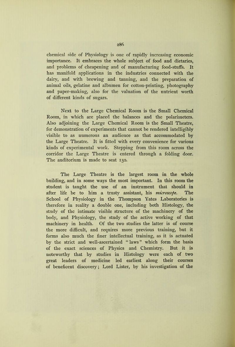 chemical side of Physiolog} is one of rapidly increasing economic importance. It embraces the whole subject of food and dietaries, and problems of cheapening and of manufacturing food-stuffs. It has manifold applications in the industries connected with the dairy, and with brewing and tanning, and the preparation of animal oils, gelatine and albumen for cotton-printing, photography and paper-making, also for the valuation of the nutrient worth of different kinds of sugars. Next to the Large Chemical Room is the Small Chemical Room, in which are placed the balances and the polarimeters. Also adjoining the Large Chemical Room is the Small Theatre, for demonstration of experiments that cannot be rendered intelligibly visible to as numerous an audience as that accommodated by the Large Theatre. It is fitted with every convenience for various kinds of experimental work. Stepping from this room across the corridor the Large Theatre is entered through a folding door. The auditorium is made to seat 150. The Large Theatre is the largest room in the whole building, and in some ways the most important. In this room the student is taught the use of an instrument that should in after life be to him a trusty assistant, his microscope. The School of Physiology in the Thompson Yates Laboratories is therefore in reality a double one, including both Histology, the study of the intimate visible structure of the machinery of the body, and Physiolog)^, the study of the active working of that machinery in health. Of the two studies the latter is of course the more diflScult, and requires more previous training, but it forms also much the finer intellectual training, as it is actuated by the strict and well-ascertained “laws” which form the basis of the exact sciences of Physics and Chemistry. But it is noteworthy that by studies in Histology were each of two great leaders of medicine led earliest along their courses of beneficent discovery; Lord Lister, by his investigation of the